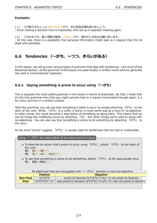 CHAPTER 6. ADVANCED TOPICS                                                      6.6. TENDENCIES


Examples


(１)  この場ではちょっと決めかねますので、また別途会議を設けましょう。
- Since making a decision here is impossible, let's set up a separate meeting again.

(２)  このままでは、個⼈情報が漏洩しかねないので、速やかに対応をお願い致します。
- At this rate, there is a possibility that personal information might leak so I request that this be
dealt with promptly.




6.6      Tendencies （〜がち、〜つつ、きらいがある）

In this lesson, we will go over various types of grammar that deal with tendencies. Like much of the
Advanced Section, all the grammar in this lesson are used mostly in written works and are generally
not used in conversational Japanese.



6.6.1 Saying something is prone to occur using 「〜がち」

This is arguably the most useful grammar in this lesson in terms of practically. By that, I mean that
it's the only grammar here that you might actually hear in a regular conversation though again, it is
far more common in a written context.

With this grammar, you can say that something is likely to occur by simply attaching 「がち」 to the
stem of the verb. While, 「がち」 is a suﬃx, it works in much same way as a noun or na-adjective.
In other words, the result becomes a description of something as being likely. This means that we
can do things like modifying nouns by attaching 「な」 and other things we're used to doing with
na-adjectives. You can also say that something is prone to be something by attaching 「がち」 to
the noun.

As the word "prone" suggest, 「がち」 is usually used for tendencies that are bad or undesirable.

  U
  . sing 「〜がち」as a description of an action prone to occur

       • To describe an action that's prone to occur using 「がち」, attach 「がち」 to the stem of
         the verb.
         例)  ⾒る →⾒がち
         例)  なる →なり →なりがち
       • To say that something is prone to be something, attach 「がち」 to the appropriate noun
  .      例)  病気→病気がち                             .


              All adjectives that are conjugated with 「〜がち」 become a noun/na-adjective
                    Positive                               Negative
      Non-Past      なりがち                prone to become なりがちじゃない is not prone to become
        Past     なりがちだった was prone to become なりがちじゃなかった was not prone to become




                                                177
 