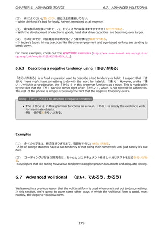 CHAPTER 6. ADVANCED TOPICS                                           6.7. ADVANCED VOLITIONAL


(２)  体によくないと思いつつ、最近は全然運動してない。
- While thinking it's bad for body, haven't exercised at all recently.

(３)  電気製品の発展につれて、ハードディスクの容量はますます⼤きくなりつつある。
- With the development of electronic goods, hard disk drive capacities are becoming ever larger.

(４)  今の⽇本では、終⾝雇⽤や年功序列という雇⽤慣⾏が崩れつつある。
- In today's Japan, hiring practices like life-time employment and age-based ranking are tending to
break down.

For more examples, check out the WWWJDIC examples (http://www.csse.monash.edu.au/cgi-bin/
cgiwrap/jwb/wwwjdic?1Q%A4%C4%A4%C4_0__).



6.6.3 Describing a negative tendency using 「きらいがある」

「きらいがある」 is a ﬁxed expression used to describe a bad tendency or habit. I suspect that 「き
らい」 here might have something to do with the word for hateful: 「嫌い」. However, unlike 「嫌
い」, which is a na-adjective, the 「きらい」 in this grammar functions as a noun. This is made plain
by the fact that the 「が」 particle comes right after 「きらい」, which is not allowed for adjectives.
The rest of the phrase is simply expressing the fact that the negative tendency exists.

  U
  . sing 「きらいがある」to describe a negative tendency

      • The 「きらい」 in this grammar functions as a noun. 「ある」 is simply the existence verb
  .     for inanimate objects.              .
        例)  依存症のきらいがある。




Examples


(１)  多くの⼤学⽣は、締切⽇ぎりぎりまで、宿題をやらないきらいがある。
- A lot of college students have a bad tendency of not doing their homework until just barely it's due
date.

(２)  コーディングが好きな開発者は、ちゃんとしたドキュメント作成と⼗分なテストを怠るきらいがあ
る。
- Developers that like coding have a bad tendency to neglect proper documents and adequate testing.




6.7     Advanced Volitional  （まい、であろう、かろう）

We learned in a previous lesson that the volitional form is used when one is set out to do something.
In this section, we're going to cover some other ways in which the volitional form is used, most
notably, the negative volitional form.




                                                  179
 