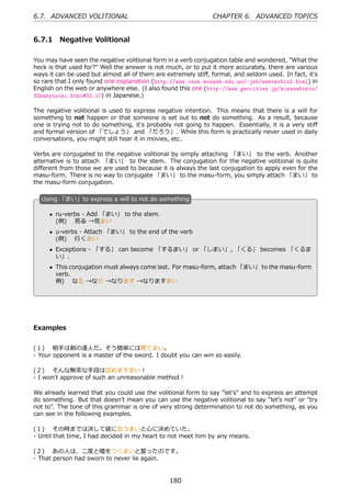6.7. ADVANCED VOLITIONAL                                       CHAPTER 6. ADVANCED TOPICS


6.7.1 Negative Volitional

You may have seen the negative volitional form in a verb conjugation table and wondered, "What the
heck is that used for?" Well the answer is not much, or to put it more accurately, there are various
ways it can be used but almost all of them are extremely stiﬀ, formal, and seldom used. In fact, it's
so rare that I only found one explanation (http://www.csse.monash.edu.au/~jwb/wwwverbinf.html) in
English on the web or anywhere else. (I also found this one (http://www.geocities.jp/niwasaburoo/
32kanyuuisi.html#32.10) in Japanese.)

The negative volitional is used to express negative intention. This means that there is a will for
something to not happen or that someone is set out to not do something. As a result, because
one is trying not to do something, it's probably not going to happen. Essentially, it is a very stiﬀ
and formal version of 「でしょう」 and 「だろう」. While this form is practically never used in daily
conversations, you might still hear it in movies, etc.

Verbs are conjugated to the negative volitional by simply attaching 「まい」 to the verb. Another
alternative is to attach 「まい」 to the stem. The conjugation for the negative volitional is quite
diﬀerent from those we are used to because it is always the last conjugation to apply even for the
masu-form. There is no way to conjugate 「まい」 to the masu-form, you simply attach 「まい」 to
the masu-form conjugation.

  U
  . sing 「まい」to express a will to not do something

      • ru-verbs - Add 「まい」 to the stem.
        (例)  ⾒る →⾒まい
      • u-verbs - Attach 「まい」 to the end of the verb
        (例)  ⾏くまい
  .                                           .
      • Exceptions - 「する」 can become 「するまい」 or 「しまい」, 「くる」 becomes 「くるま
        い」.
      • This conjugation must always come last. For masu-form, attach 「まい」 to the masu-form
        verb.
        例)  なる →なり →なります →なりますまい




Examples


(１)  相⼿は剣の達⼈だ。そう簡単には勝てまい。
- Your opponent is a master of the sword. I doubt you can win so easily.

(２)  そんな無茶な⼿段は認めますまい！
- I won't approve of such an unreasonable method！

We already learned that you could use the volitional form to say "let's" and to express an attempt
do something. But that doesn't mean you can use the negative volitional to say "let's not" or "try
not to". The tone of this grammar is one of very strong determination to not do something, as you
can see in the following examples.

(１)  その時までは決して彼に会うまいと⼼に決めていた。
- Until that time, I had decided in my heart to not meet him by any means.

(２)  あの⼈は、⼆度と嘘をつくまいと誓ったのです。
- That person had sworn to never lie again.


                                                180
 