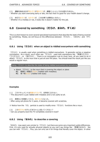 CHAPTER 6. ADVANCED TOPICS                                           6.8. COVERED BY SOMETHING


(２)  運動を始めるのが早かろうが遅かろうが、健康にいいというのは変わりません。
- Whether you start exercising early or late, the fact that it's good for your health doesn't change.

(３)  休⽇であろうが、なかろうが、この仕事では関係ないみたい。
- Whether it's a holiday or not, it looks like it doesn't matter for this job.




6.8      Covered by something （だらけ、まみれ、ずくめ）

This is a short lesson to cover several specialized expressions that describe the state of being covered
by something. Mostly, we will focus on the diﬀerences between 「だらけ」、「まみれ」 and 「ずく
め」.



6.8.1 Using 「だらけ」 when an object is riddled everywhere with something

 「だらけ」 is usually used when something is riddled everywhere. It generally carries a negative
connotation. As a result, you'll often see 「だらけ」 used with expressions like 「間違えだらけ」 ,
「ゴミだらけ」 , or 「埃だらけ」 . There is no conjugation rule to cover here, all you need to do is
attach 「だらけ」 to the noun that is just all over the place. You should treat the result just like you
would a regular noun.

   U
   . sing 「だらけ」to describe the state of being riddled everywhere by something

       • Attach 「だらけ」 to the noun that is covering the object or place
   .                                          .
         例)  間違え→間違えだらけ (riddled with mistakes)
         例)  埃→埃だらけ (riddled with dust)




Examples


(１)  このドキュメントは間違えだらけで、全然役に⽴たない。
- This document is just riddled with mistakes and is not useful at all.

(２)  携帯を２年間使ってたら、傷だらけになった。
- After using cell phone for 2 years, it became covered with scratches.

※ Notice how the 「の」 particle is used to modify since 「だらけ」 functions like a noun.

(３)  この埃だれけのテレビをちゃんと拭いてくれない？
- Can you properly dust this TV completely covered in dust?



6.8.2 Using 「まみれ」 to describe a covering

「まみれ」 may seem very similar to 「だらけ」 but there are some very important subtle diﬀerences.
First, it's only used for actually physical objects so you can't say things like 「間違えまみれ」 like
you can with 「だらけ」. Plus, you can only use it for things that literally cover the object. In other



                                                   183
 