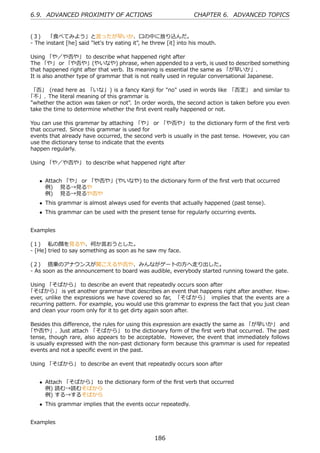 6.9. ADVANCED PROXIMITY OF ACTIONS                                CHAPTER 6. ADVANCED TOPICS


(３)  「⾷べてみよう」と⾔ったが早いか、⼝の中に放り込んだ。
- The instant [he] said "let's try eating it", he threw [it] into his mouth.

Using 「や／や否や」 to describe what happened right after
The 「や」 or 「や否や」(やいなや) phrase, when appended to a verb, is used to described something
that happened right after that verb. Its meaning is essential the same as 「が早いか」.
It is also another type of grammar that is not really used in regular conversational Japanese.

 「否」 (read here as 「いな」) is a fancy Kanji for "no" used in words like 「否定」 and similar to
「不」. The literal meaning of this grammar is
"whether the action was taken or not". In order words, the second action is taken before you even
take the time to determine whether the ﬁrst event really happened or not.

You can use this grammar by attaching 「や」 or 「や否や」 to the dictionary form of the ﬁrst verb
that occurred. Since this grammar is used for
events that already have occurred, the second verb is usually in the past tense. However, you can
use the dictionary tense to indicate that the events
happen regularly.

Using 「や／や否や」 to describe what happened right after


    • Attach 「や」 or 「や否や」(やいなや) to the dictionary form of the ﬁrst verb that occurred
      例)  ⾒る→⾒るや
      例)  ⾒る→⾒るや否や
    • This grammar is almost always used for events that actually happened (past tense).
    • This grammar can be used with the present tense for regularly occurring events.


Examples

(１)  私の顔を⾒るや、何か⾔おうとした。
- [He] tried to say something as soon as he saw my face.

(２)  搭乗のアナウンスが聞こえるや否や、みんながゲートの⽅へ⾛り出した。
- As soon as the announcement to board was audible, everybody started running toward the gate.

Using 「そばから」 to describe an event that repeatedly occurs soon after
「そばから」 is yet another grammar that describes an event that happens right after another. How-
ever, unlike the expressions we have covered so far, 「そばから」 implies that the events are a
recurring pattern. For example, you would use this grammar to express the fact that you just clean
and clean your room only for it to get dirty again soon after.

Besides this diﬀerence, the rules for using this expression are exactly the same as 「が早いか」 and
「や否や」. Just attach 「そばから」 to the dictionary form of the ﬁrst verb that occurred. The past
tense, though rare, also appears to be acceptable. However, the event that immediately follows
is usually expressed with the non-past dictionary form because this grammar is used for repeated
events and not a speciﬁc event in the past.

Using 「そばから」 to describe an event that repeatedly occurs soon after


    • Attach 「そばから」 to the dictionary form of the ﬁrst verb that occurred
      例) 読む→読むそばから
      例) する→するそばから
    • This grammar implies that the events occur repeatedly.


Examples


                                                  186
 