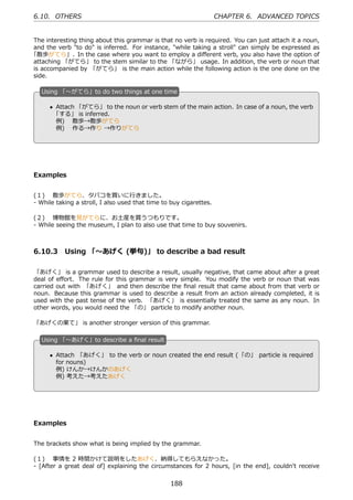 6.10. OTHERS                                                        CHAPTER 6. ADVANCED TOPICS


The interesting thing about this grammar is that no verb is required. You can just attach it a noun,
and the verb "to do" is inferred. For instance, "while taking a stroll" can simply be expressed as
「散歩がてら」. In the case where you want to employ a diﬀerent verb, you also have the option of
attaching 「がてら」 to the stem similar to the 「ながら」 usage. In addition, the verb or noun that
is accompanied by 「がてら」 is the main action while the following action is the one done on the
side.

   U
   . sing 「〜がてら」to do two things at one time

       • Attach 「がてら」 to the noun or verb stem of the main action. In case of a noun, the verb
        「する」 is inferred.                     .
   .
         例)  散歩→散歩がてら
         例)  作る→作り →作りがてら




Examples


(１)  散歩がてら、タバコを買いに⾏きました。
- While taking a stroll, I also used that time to buy cigarettes.

(２)  博物館を⾒がてらに、お⼟産を買うつもりです。
- While seeing the museum, I plan to also use that time to buy souvenirs.



6.10.3 Using 「〜あげく (挙句)」 to describe a bad result

「あげく」 is a grammar used to describe a result, usually negative, that came about after a great
deal of eﬀort. The rule for this grammar is very simple. You modify the verb or noun that was
carried out with 「あげく」 and then describe the ﬁnal result that came about from that verb or
noun. Because this grammar is used to describe a result from an action already completed, it is
used with the past tense of the verb. 「あげく」 is essentially treated the same as any noun. In
other words, you would need the 「の」 particle to modify another noun.

「あげくの果て」 is another stronger version of this grammar.

   U
   . sing 「〜あげく」to describe a ﬁnal result

       • Attach 「あげく」 to the verb or noun created the end result (「の」 particle is required
         for nouns)                          .
   .
         例) けんか→けんかのあげく
         例) 考えた→考えたあげく




Examples


The brackets show what is being implied by the grammar.

(１)  事情を 2 時間かけて説明をしたあげく、納得してもらえなかった。
- [After a great deal of] explaining the circumstances for 2 hours, [in the end], couldn't receive


                                                 188
 