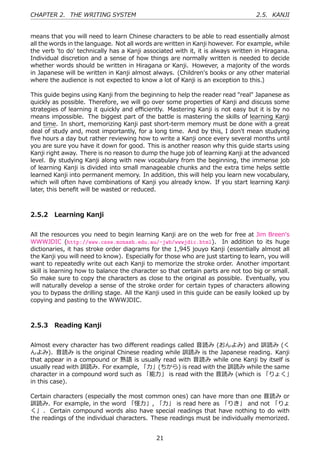 CHAPTER 2. THE WRITING SYSTEM                                                     2.5. KANJI


means that you will need to learn Chinese characters to be able to read essentially almost
all the words in the language. Not all words are written in Kanji however. For example, while
the verb 'to do' technically has a Kanji associated with it, it is always written in Hiragana.
Individual discretion and a sense of how things are normally written is needed to decide
whether words should be written in Hiragana or Kanji. However, a majority of the words
in Japanese will be written in Kanji almost always. (Children's books or any other material
where the audience is not expected to know a lot of Kanji is an exception to this.)

This guide begins using Kanji from the beginning to help the reader read "real" Japanese as
quickly as possible. Therefore, we will go over some properties of Kanji and discuss some
strategies of learning it quickly and eﬃciently. Mastering Kanji is not easy but it is by no
means impossible. The biggest part of the battle is mastering the skills of learning Kanji
and time. In short, memorizing Kanji past short-term memory must be done with a great
deal of study and, most importantly, for a long time. And by this, I don't mean studying
ﬁve hours a day but rather reviewing how to write a Kanji once every several months until
you are sure you have it down for good. This is another reason why this guide starts using
Kanji right away. There is no reason to dump the huge job of learning Kanji at the advanced
level. By studying Kanji along with new vocabulary from the beginning, the immense job
of learning Kanji is divided into small manageable chunks and the extra time helps settle
learned Kanji into permanent memory. In addition, this will help you learn new vocabulary,
which will often have combinations of Kanji you already know. If you start learning Kanji
later, this beneﬁt will be wasted or reduced.



2.5.2 Learning Kanji


All the resources you need to begin learning Kanji are on the web for free at Jim Breen's
WWWJDIC (http://www.csse.monash.edu.au/~jwb/wwwjdic.html). In addition to its huge
dictionaries, it has stroke order diagrams for the 1,945 jouyo Kanji (essentially almost all
the Kanji you will need to know). Especially for those who are just starting to learn, you will
want to repeatedly write out each Kanji to memorize the stroke order. Another important
skill is learning how to balance the character so that certain parts are not too big or small.
So make sure to copy the characters as close to the original as possible. Eventually, you
will naturally develop a sense of the stroke order for certain types of characters allowing
you to bypass the drilling stage. All the Kanji used in this guide can be easily looked up by
copying and pasting to the WWWJDIC.



2.5.3 Reading Kanji


Almost every character has two diﬀerent readings called ⾳読み (おんよみ) and 訓読み (く
んよみ). ⾳読み is the original Chinese reading while 訓読み is the Japanese reading. Kanji
that appear in a compound or 熟語 is usually read with ⾳読み while one Kanji by itself is
usually read with 訓読み. For example, 「⼒」(ちから) is read with the 訓読み while the same
character in a compound word such as 「能⼒」 is read with the ⾳読み (which is 「りょく」
in this case).

Certain characters (especially the most common ones) can have more than one ⾳読み or
訓読み. For example, in the word 「怪⼒」, 「⼒」 is read here as 「りき」 and not 「りょ
く」 . Certain compound words also have special readings that have nothing to do with
the readings of the individual characters. These readings must be individually memorized.


                                              21
 
