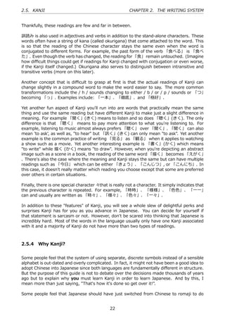 2.5. KANJI                                              CHAPTER 2. THE WRITING SYSTEM


Thankfully, these readings are few and far in between.

訓読み is also used in adjectives and verbs in addition to the stand-alone characters. These
words often have a string of kana (called okurigana) that come attached to the word. This
is so that the reading of the Chinese character stays the same even when the word is
conjugated to diﬀerent forms. For example, the past form of the verb 「⾷べる」 is 「⾷べ
た」. Even though the verb has changed, the reading for 「⾷」 remain untouched. (Imagine
how diﬃcult things could get if readings for Kanji changed with conjugation or even worse,
if the Kanji itself changed.) Okurigana also serves to distinguish between intransitive and
transitive verbs (more on this later).

Another concept that is diﬃcult to grasp at ﬁrst is that the actual readings of Kanji can
change slightly in a compound word to make the word easier to say. The more common
transformations include the / h / sounds changing to either / b / or / p / sounds or 「つ」
becoming 「っ」. Examples include: 「⼀本」、「徹底」、and 「格好」.

Yet another fun aspect of Kanji you'll run into are words that practically mean the same
thing and use the same reading but have diﬀerent Kanji to make just a slight diﬀerence in
meaning. For example 「聞く」(きく) means to listen and so does 「聴く」(きく). The only
diﬀerence is that 「聴く」 means to pay more attention to what you're listening to. For
example, listening to music almost always prefers 「聴く」 over 「聞く」. 「聞く」 can also
mean 'to ask', as well as, "to hear" but 「訊く」(きく) can only mean "to ask". Yet another
example is the common practice of writing 「⾒る」 as 「観る」 when it applies to watching
a show such as a movie. Yet another interesting example is 「書く」(かく) which means
"to write" while 描く (かく) means "to draw". However, when you're depicting an abstract
image such as a scene in a book, the reading of the same word 「描く」 becomes 「えがく」
. There's also the case where the meaning and Kanji stays the same but can have multiple
readings such as 「今⽇」 which can be either 「きょう」、「こんじつ」, or 「こんにち」. In
this case, it doesn't really matter which reading you choose except that some are preferred
over others in certain situations.

Finally, there is one special character 々that is really not a character. It simply indicates that
the previous character is repeated. For example, 「時時」、 「様様」、 「⾊⾊」、 「⼀⼀」
can and usually are written as 「時々」、「様々」、「⾊々」、「⼀々」.

In addition to these "features" of Kanji, you will see a whole slew of delightful perks and
surprises Kanji has for you as you advance in Japanese. You can decide for yourself if
that statement is sarcasm or not. However, don't be scared into thinking that Japanese is
incredibly hard. Most of the words in the language usually only have one Kanji associated
with it and a majority of Kanji do not have more than two types of readings.



2.5.4 Why Kanji?


Some people feel that the system of using separate, discrete symbols instead of a sensible
alphabet is out-dated and overly complicated. In fact, it might not have been a good idea to
adopt Chinese into Japanese since both languages are fundamentally diﬀerent in structure.
But the purpose of this guide is not to debate over the decisions made thousands of years
ago but to explain why you must learn Kanji in order to learn Japanese. And by this, I
mean more than just saying, "That's how it's done so get over it!".

Some people feel that Japanese should have just switched from Chinese to romaji to do


                                              22
 