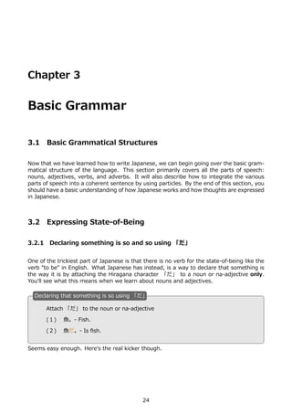 Chapter 3


Basic Grammar

3.1    Basic Grammatical Structures

Now that we have learned how to write Japanese, we can begin going over the basic gram-
matical structure of the language. This section primarily covers all the parts of speech:
nouns, adjectives, verbs, and adverbs. It will also describe how to integrate the various
parts of speech into a coherent sentence by using particles. By the end of this section, you
should have a basic understanding of how Japanese works and how thoughts are expressed
in Japanese.



3.2    Expressing State-of-Being

3.2.1 Declaring something is so and so using 「だ」


One of the trickiest part of Japanese is that there is no verb for the state-of-being like the
verb "to be" in English. What Japanese has instead, is a way to declare that something is
the way it is by attaching the Hiragana character 「だ」 to a noun or na-adjective only.
You'll see what this means when we learn about nouns and adjectives.

  D
  . eclaring that something is so using 「だ」

       Attach 「だ」 to the noun or na-adjective
  .    (１)  ⿂。- Fish.                         .

       (２)  ⿂だ。- Is ﬁsh.


Seems easy enough. Here's the real kicker though.




                                             24
 