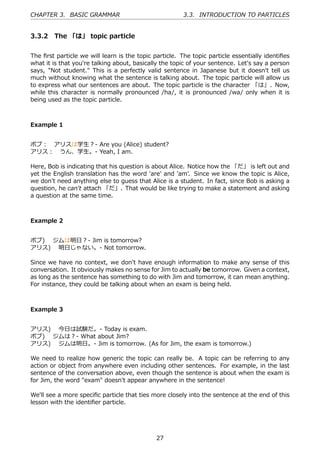 CHAPTER 3. BASIC GRAMMAR                                3.3. INTRODUCTION TO PARTICLES


3.3.2 The 「は」 topic particle


The ﬁrst particle we will learn is the topic particle. The topic particle essentially identiﬁes
what it is that you're talking about, basically the topic of your sentence. Let's say a person
says, "Not student." This is a perfectly valid sentence in Japanese but it doesn't tell us
much without knowing what the sentence is talking about. The topic particle will allow us
to express what our sentences are about. The topic particle is the character 「は」. Now,
while this character is normally pronounced /ha/, it is pronounced /wa/ only when it is
being used as the topic particle.



Example 1


ボブ： アリスは学⽣？- Are you (Alice) student?
アリス： うん、学⽣。- Yeah, I am.

Here, Bob is indicating that his question is about Alice. Notice how the 「だ」 is left out and
yet the English translation has the word 'are' and 'am'. Since we know the topic is Alice,
we don't need anything else to guess that Alice is a student. In fact, since Bob is asking a
question, he can't attach 「だ」. That would be like trying to make a statement and asking
a question at the same time.



Example 2


ボブ)  ジムは明⽇？- Jim is tomorrow?
アリス)  明⽇じゃない。- Not tomorrow.

Since we have no context, we don't have enough information to make any sense of this
conversation. It obviously makes no sense for Jim to actually be tomorrow. Given a context,
as long as the sentence has something to do with Jim and tomorrow, it can mean anything.
For instance, they could be talking about when an exam is being held.



Example 3


アリス)  今⽇は試験だ。- Today is exam.
ボブ)  ジムは？- What about Jim?
アリス)  ジムは明⽇。- Jim is tomorrow. (As for Jim, the exam is tomorrow.)

We need to realize how generic the topic can really be. A topic can be referring to any
action or object from anywhere even including other sentences. For example, in the last
sentence of the conversation above, even though the sentence is about when the exam is
for Jim, the word "exam" doesn't appear anywhere in the sentence!

We'll see a more speciﬁc particle that ties more closely into the sentence at the end of this
lesson with the identiﬁer particle.




                                              27
 
