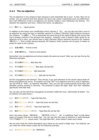 3.4. ADJECTIVES                                                    CHAPTER 3. BASIC GRAMMAR


3.4.2 The na-adjective

The na-adjective is very simple to learn because it acts essentially like a noun. In fact, they are so
similar; you can assume that they behave the same way unless I speciﬁcally point out diﬀerences.
One main diﬀerence is that a na-adjective can directly modify a noun following it by sticking 「な」
between the adjective and noun. (Hence the name, na-adjective.)

(１)  静かな⼈。- Quiet person.

In addition to this direct noun modiﬁcation which requires a 「な」, you can also say that a noun is
an adjective by using the topic or identiﬁer particle in a [Noun] [Particle] [Adj] sentence structure
(for instance 「⼈は静か」). This is essentially the same thing as the state-of-being with nouns that
we've already covered in the previous two sections. However, since it doesn't make sense for an
adjective to be a noun, you cannot have a [Adj] [Particle] [Noun] sentence structure (for instance
「静かが⼈」). This is pretty obvious because, for instance, while a person can be quiet, it makes no
sense for quiet to be a person.

(１)  友達は親切。- Friend is kind.

(２)  友達は親切な⼈。- Friend is kind person.

Remember how na-adjectives act almost exactly the same as nouns? Well, you can see this by the
following examples.

(１)  ボブは⿂が好きだ。- Bob likes ﬁsh.

(２)  ボブは⿂が好きじゃない。- Bob does not like ﬁsh.

(３)  ボブは⿂が好きだった。- Bob liked ﬁsh.

(４)  ボブは⿂が好きじゃなかった。- Bob did not like ﬁsh.

Do the conjugations look familiar? They should, if you paid attention to the section about state-of-
being conjugations for nouns. If it bothers you that "like" is an adjective and not a verb in Japanese,
you can think of 「好き」 as meaning "desirable". Also, you can see a good example of the topic and
identiﬁer particle working in harmony. The sentence is about the topic "Bob" and "ﬁsh" identiﬁes
speciﬁcally what Bob likes.

You can also use the last three conjugations to directly modify the noun. (Remember to attach 「な」
for positive non-past tense.)

(１)  ⿂が好きなタイプ。- Type that likes ﬁsh.

(２)  ⿂が好きじゃないタイプ。- Type that does not like ﬁsh.

(３)  ⿂が好きだったタイプ。- Type that liked ﬁsh.

(４)  ⿂が好きじゃなかったタイプ。- Type that did not like ﬁsh.

Here, the entire clause 「⿂が好き」、 「⿂が好きじゃない」、etc. is modifying "type" to talk about
types (of people) that like or dislike ﬁsh. You can see why this type of sentence is useful because
「タイプは⿂が好きだ。 would mean "The type likes ﬁsh", which doesn't make much sense.
                     」

We can even treat the whole descriptive noun clause as we would a single noun. For instance, we
can make the whole clause a topic like the following example.

(１)  ⿂が好きじゃないタイプは、⾁が好きだ。


                                                  30
 