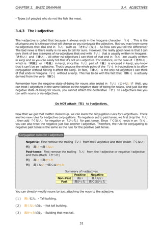 CHAPTER 3. BASIC GRAMMAR                                                         3.4. ADJECTIVES


- Types (of people) who do not like ﬁsh like meat.



3.4.3 The i-adjective

The i-adjective is called that because it always ends in the hiragana character 「い」 . This is the
okurigana and it is the part that will change as you conjugate the adjective. But you may know some
na-adjectives that also end in 「い」 such as 「きれい (な)」. So how can you tell the diﬀerence?
The bad news is there really is no way to tell for sure. However, the really good news is that I can
only think of two examples of na-adjectives that end with 「い」 that is usually written in hiragana:
「きれい」 and 「嫌い」. All other na-adjectives I can think of that end in 「い」 are usually written
in kanji and so you can easily tell that it's not an i-adjective. For instance, in the case of 「きれい」,
which is 「綺麗」 or 「奇麗」 in kanji, since the 「い」 part of 「麗」 is encased in kanji, you know
that it can't be an i-adjective. That's because the whole point of the 「い」 in i-adjectives is to allow
conjugation without having it aﬀect the kanji. In fact, 「嫌い」 is the only na-adjective I can think
of that ends in hiragana 「い」 without a kanji. This has to do with the fact that 「嫌い」 is actually
derived from the verb 「嫌う」

Remember how the negative state-of-being for nouns also ended in 「い」 (じゃない)? Well, you
can treat i-adjectives in the same fashion as the negative state-of-being for nouns. And just like the
negative state-of-being for nouns, you cannot attach the declarative 「だ」 to i-adjectives like you
can with nouns or na-adjectives.


                               Do NOT attach 「だ」 to i-adjectives.


Now that we got that matter cleared up, we can learn the conjugation rules for i-adjectives. There
are two new rules for i-adjective conjugations. To negate or set to past tense, we ﬁrst drop the 「い」
, then add 「くない」 for negation or 「かった」 for past tense. Since 「くない」 ends in an 「い」,
you can also treat the negative just like another i-adjective. Therefore, the rule for conjugating to
negative past tense is the same as the rule for the positive past tense.

   C
   . onjugation rules for i-adjectives

        Negative: First remove the trailing 「い」 from the i-adjective and then attach 「くない」
        例)  ⾼い →⾼くない
        Past-tense: First remove the trailing 「い」 from the i-adjective or negative i-adjective
        and then attach 「かった」
        例)  ⾼い →⾼かった                               .
   .
        例)  ⾼くない →⾼くなかった

                                     Summary of i-adjectives
                                          Positive    Negative
                                 Non-Past   ⾼い         ⾼くない
                                   Past   ⾼かった ⾼くなかった


You can directly modify nouns by just attaching the noun to the adjective.

(１)  ⾼いビル。- Tall building.

(２)  ⾼くないビル。- Not tall building.

(３)  ⾼かったビル。- Building that was tall.


                                                  31
 