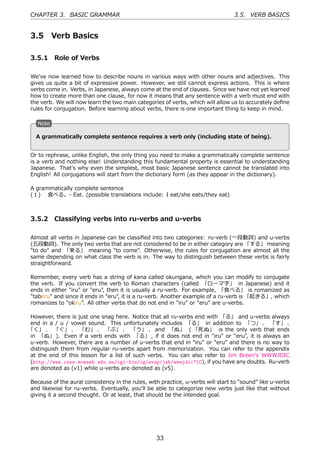 CHAPTER 3. BASIC GRAMMAR                                                         3.5. VERB BASICS


3.5        Verb Basics

3.5.1 Role of Verbs

We've now learned how to describe nouns in various ways with other nouns and adjectives. This
gives us quite a bit of expressive power. However, we still cannot express actions. This is where
verbs come in. Verbs, in Japanese, always come at the end of clauses. Since we have not yet learned
how to create more than one clause, for now it means that any sentence with a verb must end with
the verb. We will now learn the two main categories of verbs, which will allow us to accurately deﬁne
rules for conjugation. Before learning about verbs, there is one important thing to keep in mind.

   N
   . ote

                                           .
  . grammatically complete sentence requires a verb only (including state of being).
  A


Or to rephrase, unlike English, the only thing you need to make a grammatically complete sentence
is a verb and nothing else! Understanding this fundamental property is essential to understanding
Japanese. That's why even the simplest, most basic Japanese sentence cannot be translated into
English! All conjugations will start from the dictionary form (as they appear in the dictionary).

A grammatically complete sentence
(１)  ⾷べる。- Eat. (possible translations include: I eat/she eats/they eat)



3.5.2 Classifying verbs into ru-verbs and u-verbs

Almost all verbs in Japanese can be classiﬁed into two categories: ru-verb (⼀段動詞) and u-verbs
(五段動詞). The only two verbs that are not considered to be in either category are 「する」 meaning
"to do" and 「来る」 meaning "to come". Otherwise, the rules for conjugation are almost all the
same depending on what class the verb is in. The way to distinguish between these verbs is fairly
straightforward.

Remember, every verb has a string of kana called okurigana, which you can modify to conjugate
the verb. If you convert the verb to Roman characters (called 「ローマ字」 in Japanese) and it
ends in either "iru" or "eru", then it is usually a ru-verb. For example, 「⾷べる」 is romanized as
"taberu" and since it ends in "eru", it is a ru-verb. Another example of a ru-verb is 「起きる」, which
romanizes to "okiru". All other verbs that do not end in "iru" or "eru" are u-verbs.

However, there is just one snag here. Notice that all ru-verbs end with 「る」 and u-verbs always
end in a / u / vowel sound. This unfortunately includes 「る」 in addition to 「つ」 、 「す」 、
「く」 、 「ぐ」 、 「む」 、 「ぶ」 、 「う」 、 and 「ぬ」 ( 「死ぬ」 is the only verb that ends
in 「ぬ」 ). Even if a verb ends with 「る」 , if it does not end in "iru" or "eru", it is always an
u-verb. However, there are a number of u-verbs that end in "iru" or "eru" and there is no way to
distinguish them from regular ru-verbs apart from memorization. You can refer to the appendix
at the end of this lesson for a list of such verbs. You can also refer to Jim Breen's WWWJDIC
(http://www.csse.monash.edu.au/cgi-bin/cgiwrap/jwb/wwwjdic?1C), if you have any doubts. Ru-verb
are denoted as (v1) while u-verbs are denoted as (v5).

Because of the aural consistency in the rules, with practice, u-verbs will start to "sound" like u-verbs
and likewise for ru-verbs. Eventually, you'll be able to categorize new verbs just like that without
giving it a second thought. Or at least, that should be the intended goal.




                                                  33
 