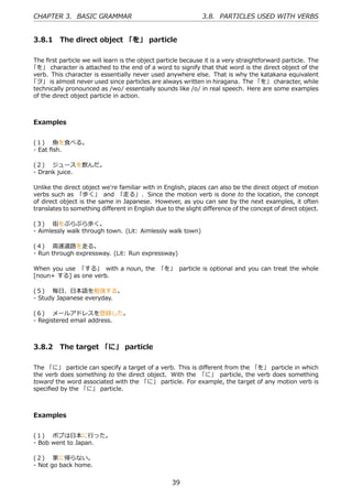 CHAPTER 3. BASIC GRAMMAR                                     3.8. PARTICLES USED WITH VERBS


 3.8.1 The direct object 「を」 particle

The ﬁrst particle we will learn is the object particle because it is a very straightforward particle. The
「を」 character is attached to the end of a word to signify that that word is the direct object of the
verb. This character is essentially never used anywhere else. That is why the katakana equivalent
「ヲ」 is almost never used since particles are always written in hiragana. The 「を」 character, while
technically pronounced as /wo/ essentially sounds like /o/ in real speech. Here are some examples
of the direct object particle in action.



 Examples


 (１)  ⿂を⾷べる。
 - Eat ﬁsh.

 (２)  ジュースを飲んだ。
 - Drank juice.

 Unlike the direct object we're familiar with in English, places can also be the direct object of motion
 verbs such as 「歩く」 and 「⾛る」 . Since the motion verb is done to the location, the concept
 of direct object is the same in Japanese. However, as you can see by the next examples, it often
 translates to something diﬀerent in English due to the slight diﬀerence of the concept of direct object.

 (３)  街をぶらぶら歩く。
 - Aimlessly walk through town. (Lit: Aimlessly walk town)

 (４)  ⾼速道路を⾛る。
 - Run through expressway. (Lit: Run expressway)

 When you use 「する」 with a noun, the 「を」 particle is optional and you can treat the whole
 [noun+ する] as one verb.

 (５)  毎⽇、⽇本語を勉強する。
 - Study Japanese everyday.

 (６)  メールアドレスを登録した。
 - Registered email address.



 3.8.2 The target 「に」 particle

 The 「に」 particle can specify a target of a verb. This is diﬀerent from the 「を」 particle in which
 the verb does something to the direct object. With the 「に」 particle, the verb does something
 toward the word associated with the 「に」 particle. For example, the target of any motion verb is
 speciﬁed by the 「に」 particle.



 Examples


 (１)  ボブは⽇本に⾏った。
 - Bob went to Japan.

 (２)  家に帰らない。
 - Not go back home.


                                                   39
 