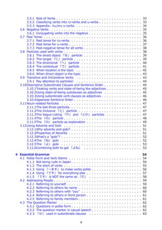 3.5.1 Role of Verbs . . . . . . . . . . . . . . . . . . . .            .   .   .   .   .   .   .   .   .   .   .   .   .   .   33
       3.5.2 Classifying verbs into ru-verbs and u-verbs . . .                .   .   .   .   .   .   .   .   .   .   .   .   .   .   33
       3.5.3 Appendix: iru/eru u-verbs . . . . . . . . . . . .                .   .   .   .   .   .   .   .   .   .   .   .   .   .   34
   3.6 Negative Verbs . . . . . . . . . . . . . . . . . . . . . .             .   .   .   .   .   .   .   .   .   .   .   .   .   .   35
       3.6.1 Conjugating verbs into the negative . . . . . . .                .   .   .   .   .   .   .   .   .   .   .   .   .   .   35
   3.7 Past Tense . . . . . . . . . . . . . . . . . . . . . . . . .           .   .   .   .   .   .   .   .   .   .   .   .   .   .   36
       3.7.1 Past tense for ru-verbs . . . . . . . . . . . . . .              .   .   .   .   .   .   .   .   .   .   .   .   .   .   36
       3.7.2 Past tense for u-verbs . . . . . . . . . . . . . . .             .   .   .   .   .   .   .   .   .   .   .   .   .   .   37
       3.7.3 Past-negative tense for all verbs . . . . . . . . .              .   .   .   .   .   .   .   .   .   .   .   .   .   .   38
   3.8 Particles used with verbs . . . . . . . . . . . . . . . . .            .   .   .   .   .   .   .   .   .   .   .   .   .   .   38
       3.8.1 The direct object 「を」 particle . . . . . . . . .                 .   .   .   .   .   .   .   .   .   .   .   .   .   .   39
       3.8.2 The target 「に」 particle . . . . . . . . . . . . .                .   .   .   .   .   .   .   .   .   .   .   .   .   .   39
       3.8.3 The directional 「へ」 particle . . . . . . . . . .                 .   .   .   .   .   .   .   .   .   .   .   .   .   .   40
       3.8.4 The contextual 「で」 particle . . . . . . . . . .                  .   .   .   .   .   .   .   .   .   .   .   .   .   .   41
       3.8.5 When location is the topic . . . . . . . . . . . .               .   .   .   .   .   .   .   .   .   .   .   .   .   .   42
       3.8.6 When direct object is the topic . . . . . . . . . .              .   .   .   .   .   .   .   .   .   .   .   .   .   .   43
   3.9 Transitive and Intransitive Verbs . . . . . . . . . . . .              .   .   .   .   .   .   .   .   .   .   .   .   .   .   43
       3.9.1 Pay attention to particles! . . . . . . . . . . . .              .   .   .   .   .   .   .   .   .   .   .   .   .   .   44
   3.10Descriptive Subordinate Clauses and Sentence Order .                   .   .   .   .   .   .   .   .   .   .   .   .   .   .   45
       3.10.1Treating verbs and state-of-being like adjectives                .   .   .   .   .   .   .   .   .   .   .   .   .   .   45
       3.10.2Using state-of-being subclauses as adjectives .                  .   .   .   .   .   .   .   .   .   .   .   .   .   .   45
       3.10.3Using subordinate verb clauses as adjectives . .                 .   .   .   .   .   .   .   .   .   .   .   .   .   .   46
       3.10.4Japanese Sentence Order . . . . . . . . . . . . .                .   .   .   .   .   .   .   .   .   .   .   .   .   .   46
   3.11Noun-related Particles . . . . . . . . . . . . . . . . . .             .   .   .   .   .   .   .   .   .   .   .   .   .   .   47
       3.11.1The last three particles . . . . . . . . . . . . . .             .   .   .   .   .   .   .   .   .   .   .   .   .   .   47
       3.11.2The Inclusive 「と」 particle . . . . . . . . . . .                 .   .   .   .   .   .   .   .   .   .   .   .   .   .   47
       3.11.3The Vague Listing 「や」 and 「とか」 particles                         .   .   .   .   .   .   .   .   .   .   .   .   .   .   47
       3.11.4The 「の」 particle . . . . . . . . . . . . . . . . .               .   .   .   .   .   .   .   .   .   .   .   .   .   .   48
       3.11.5The 「の」 particle as explanation . . . . . . . .                  .   .   .   .   .   .   .   .   .   .   .   .   .   .   49
   3.12Using Adverbs and Gobi . . . . . . . . . . . . . . . . .               .   .   .   .   .   .   .   .   .   .   .   .   .   .   51
       3.12.1Why adverbs and gobi? . . . . . . . . . . . . . .                .   .   .   .   .   .   .   .   .   .   .   .   .   .   51
       3.12.2Properties of Adverbs . . . . . . . . . . . . . . .              .   .   .   .   .   .   .   .   .   .   .   .   .   .   51
       3.12.3What's a "gobi"? . . . . . . . . . . . . . . . . . .             .   .   .   .   .   .   .   .   .   .   .   .   .   .   52
       3.12.4The 「ね」 gobi . . . . . . . . . . . . . . . . . .                 .   .   .   .   .   .   .   .   .   .   .   .   .   .   52
       3.12.5The 「よ」 gobi . . . . . . . . . . . . . . . . . .                 .   .   .   .   .   .   .   .   .   .   .   .   .   .   53
       3.12.6Combining both to get 「よね」 . . . . . . . . .                     .   .   .   .   .   .   .   .   .   .   .   .   .   .   53

4 Essential Grammar                                                                                                                   54
  4.1 Polite Form and Verb Stems . . . . . . . . . .      .   .   .   .   .   .   .   .   .   .   .   .   .   .   .   .   .   .   .   54
      4.1.1 Not being rude in Japan . . . . . . . . .     .   .   .   .   .   .   .   .   .   .   .   .   .   .   .   .   .   .   .   54
      4.1.2 The stem of verbs . . . . . . . . . . . .     .   .   .   .   .   .   .   .   .   .   .   .   .   .   .   .   .   .   .   55
      4.1.3 Using 「〜ます」 to make verbs polite .            .   .   .   .   .   .   .   .   .   .   .   .   .   .   .   .   .   .   .   56
      4.1.4 Using 「です」 for everything else . . .          .   .   .   .   .   .   .   .   .   .   .   .   .   .   .   .   .   .   .   57
      4.1.5 「です」 is NOT the same as 「だ」 . .               .   .   .   .   .   .   .   .   .   .   .   .   .   .   .   .   .   .   .   58
  4.2 Addressing People . . . . . . . . . . . . . . . .   .   .   .   .   .   .   .   .   .   .   .   .   .   .   .   .   .   .   .   59
      4.2.1 Referring to yourself . . . . . . . . . . .   .   .   .   .   .   .   .   .   .   .   .   .   .   .   .   .   .   .   .   59
      4.2.2 Referring to others by name . . . . . .       .   .   .   .   .   .   .   .   .   .   .   .   .   .   .   .   .   .   .   60
      4.2.3 Referring to others with "you" . . . . .      .   .   .   .   .   .   .   .   .   .   .   .   .   .   .   .   .   .   .   60
      4.2.4 Referring to others in third person . . .     .   .   .   .   .   .   .   .   .   .   .   .   .   .   .   .   .   .   .   61
      4.2.5 Referring to family members . . . . . .       .   .   .   .   .   .   .   .   .   .   .   .   .   .   .   .   .   .   .   61
  4.3 The Question Marker . . . . . . . . . . . . . .     .   .   .   .   .   .   .   .   .   .   .   .   .   .   .   .   .   .   .   62
      4.3.1 Questions in polite form . . . . . . . . .    .   .   .   .   .   .   .   .   .   .   .   .   .   .   .   .   .   .   .   62
      4.3.2 The question marker in casual speech .        .   .   .   .   .   .   .   .   .   .   .   .   .   .   .   .   .   .   .   62
      4.3.3 「か」 used in subordinate clauses . .           .   .   .   .   .   .   .   .   .   .   .   .   .   .   .   .   .   .   .   63

                                               4
 