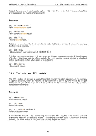 CHAPTER 3. BASIC GRAMMAR                                   3.8. PARTICLES USED WITH VERBS


headed. For example, if we choose to replace 「に」 with 「へ」 in the ﬁrst three examples of the
previous section, the nuance changes slightly.



Examples


(１)  ボブは⽇本へ⾏った。
- Bob headed towards Japan.

(２)  家へ帰らない。
- Not go home toward house.

(３)  部屋へくる。
- Come towards room.

Note that we cannot use the 「へ」 particle with verbs that have no physical direction. For example,
the following is incorrect.

(誤)  医者へなる。
- (Grammatically incorrect version of 「医者になる」.)

This does not mean to say that 「へ」 cannot set out towards an abstract concept. In fact, because
of the fuzzy directional meaning of this particle, the 「へ」 particle can also be used to talk about
setting out towards certain future goals or expectations.

(４)  勝ちへ向かう。
- Go towards victory.



3.8.4 The contextual 「で」 particle

The 「で」 particle will allow us to specify the context in which the action is performed. For example,
if a person ate a ﬁsh, where did he eat it? If a person went to school, by what means did she go?
With what will you eat the soup? All of these questions can be answered with the 「で」 particle.
Here are some examples.



Examples


(１)  映画館で⾒た。
- Saw at movie theater.

(２)  バスで帰る。
- Go home by bus.

(３)  レストランで昼ご飯を⾷べた。
- Ate lunch at restaurant.

It may help to think of 「で」 as meaning "by way of". This way, the same meaning will kind
of translate into what the sentence means. The examples will then read: "Saw by way of movie
theater", "Go home by way of bus", and "Ate lunch by way of restaurant."




                                                41
 
