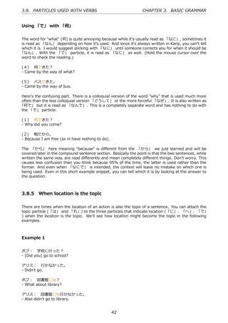 3.8. PARTICLES USED WITH VERBS                                   CHAPTER 3. BASIC GRAMMAR


Using 「で」 with 「何」


The word for "what" (何) is quite annoying because while it's usually read as 「なに」, sometimes it
is read as 「なん」 depending on how it's used. And since it's always written in Kanji, you can't tell
which it is. I would suggest sticking with 「なに」 until someone corrects you for when it should be
「なん」. With the 「で」 particle, it is read as 「なに」 as well. (Hold the mouse cursor over the
word to check the reading.)

(４)  何できた？
- Came by the way of what?

(５)  バスできた。
- Came by the way of bus.

Here's the confusing part. There is a colloquial version of the word "why" that is used much more
often than the less colloquial version 「どうして」 or the more forceful 「なぜ」. It is also written as
「何で」 but it is read as 「なんで」. This is a completely separate word and has nothing to do with
the 「で」 particle.

(１)  何できた？
- Why did you come?

(２)  暇だから。
- Because I am free (as in have nothing to do).

The 「から」 here meaning "because" is diﬀerent from the 「から」 we just learned and will be
covered later in the compound sentence section. Basically the point is that the two sentences, while
written the same way, are read diﬀerently and mean completely diﬀerent things. Don't worry. This
causes less confusion than you think because 95% of the time, the latter is used rather than the
former. And even when 「なにで」 is intended, the context will leave no mistake on which one is
being used. Even in this short example snippet, you can tell which it is by looking at the answer to
the question.



3.8.5 When location is the topic

There are times when the location of an action is also the topic of a sentence. You can attach the
topic particle (「は」 and 「も」) to the three particles that indicate location (「に」、「へ」、「で」
) when the location is the topic. We'll see how location might become the topic in the following
examples.



Example 1


ボブ： 学校に⾏った？
- [Did you] go to school?

アリス： ⾏かなかった。
- Didn't go.

ボブ： 図書館には？
- What about library?

アリス： 図書館にも⾏かなかった。
- Also didn't go to library.


                                                  42
 