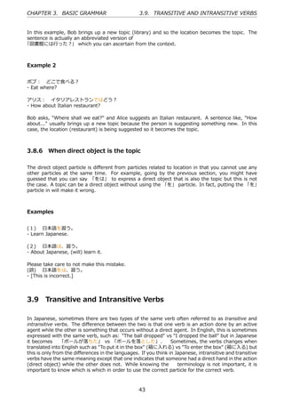 CHAPTER 3. BASIC GRAMMAR                          3.9. TRANSITIVE AND INTRANSITIVE VERBS


In this example, Bob brings up a new topic (library) and so the location becomes the topic. The
sentence is actually an abbreviated version of
「図書館には⾏った？」 which you can ascertain from the context.



Example 2


ボブ： どこで⾷べる？
- Eat where?

アリス： イタリアレストランではどう？
- How about Italian restaurant?

Bob asks, "Where shall we eat?" and Alice suggests an Italian restaurant. A sentence like, "How
about..." usually brings up a new topic because the person is suggesting something new. In this
case, the location (restaurant) is being suggested so it becomes the topic.



3.8.6 When direct object is the topic

The direct object particle is diﬀerent from particles related to location in that you cannot use any
other particles at the same time. For example, going by the previous section, you might have
guessed that you can say 「をは」 to express a direct object that is also the topic but this is not
the case. A topic can be a direct object without using the 「を」 particle. In fact, putting the 「を」
particle in will make it wrong.



Examples


(１)  ⽇本語を習う。
- Learn Japanese.

(２)  ⽇本語は、習う。
- About Japanese, (will) learn it.

Please take care to not make this mistake.
(誤)  ⽇本語をは、習う。
- [This is incorrect.]




3.9     Transitive and Intransitive Verbs

In Japanese, sometimes there are two types of the same verb often referred to as transitive and
intransitive verbs. The diﬀerence between the two is that one verb is an action done by an active
agent while the other is something that occurs without a direct agent. In English, this is sometimes
expressed with the same verb, such as: "The ball dropped" vs "I dropped the ball" but in Japanese
it becomes  「ボールが落ちた」 vs 「ボールを落とした」.   Sometimes, the verbs changes when
translated into English such as "To put it in the box" (箱に⼊れる) vs "To enter the box" (箱に⼊る) but
this is only from the diﬀerences in the languages. If you think in Japanese, intransitive and transitive
verbs have the same meaning except that one indicates that someone had a direct hand in the action
(direct object) while the other does not. While knowing the   terminology is not important, it is
important to know which is which in order to use the correct particle for the correct verb.



                                                  43
 