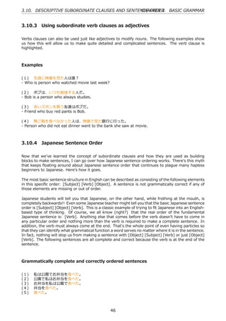 3.10. DESCRIPTIVE SUBORDINATE CLAUSES AND SENTENCE ORDER BASIC GRAMMAR
                                               CHAPTER 3.


3.10.3 Using subordinate verb clauses as adjectives

Verbs clauses can also be used just like adjectives to modify nouns. The following examples show
us how this will allow us to make quite detailed and complicated sentences. The verb clause is
highlighted.



Examples


(１)  先週に映画を⾒た⼈は誰？
- Who is person who watched movie last week?

(２)  ボブは、いつも勉強する⼈だ。
- Bob is a person who always studies.

(３)  ⾚いズボンを買う友達はボブだ。
- Friend who buy red pants is Bob.

(４)  晩ご飯を⾷べなかった⼈は、映画で⾒た銀⾏に⾏った。
- Person who did not eat dinner went to the bank she saw at movie.



3.10.4 Japanese Sentence Order

Now that we've learned the concept of subordinate clauses and how they are used as building
blocks to make sentences, I can go over how Japanese sentence ordering works. There's this myth
that keeps ﬂoating around about Japanese sentence order that continues to plague many hapless
beginners to Japanese. Here's how it goes.

The most basic sentence structure in English can be described as consisting of the following elements
in this speciﬁc order: [Subject] [Verb] [Object]. A sentence is not grammatically correct if any of
those elements are missing or out of order.

Japanese students will tell you that Japanese, on the other hand, while frothing at the mouth, is
completely backwards!! Even some Japanese teacher might tell you that the basic Japanese sentence
order is [Subject] [Object] [Verb]. This is a classic example of trying to ﬁt Japanese into an English-
based type of thinking. Of course, we all know (right?) that the real order of the fundamental
Japanese sentence is: [Verb]. Anything else that comes before the verb doesn't have to come in
any particular order and nothing more than the verb is required to make a complete sentence. In
addition, the verb must always come at the end. That's the whole point of even having particles so
that they can identify what grammatical function a word serves no matter where it is in the sentence.
In fact, nothing will stop us from making a sentence with [Object] [Subject] [Verb] or just [Object]
[Verb]. The following sentences are all complete and correct because the verb is at the end of the
sentence.



Grammatically complete and correctly ordered sentences


(１)    私は公園でお弁当を⾷べた。
(２)    公園で私はお弁当を⾷べた。
(３)    お弁当を私は公園で⾷べた。
(４)    弁当を⾷べた。
(５)    ⾷べた。



                                                  46
 