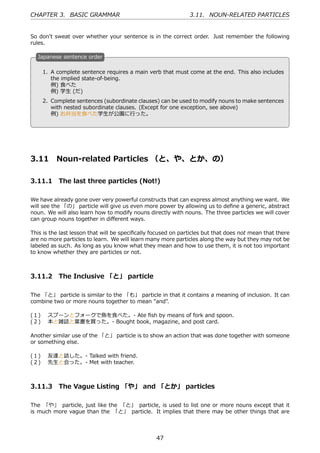 CHAPTER 3. BASIC GRAMMAR                                       3.11. NOUN-RELATED PARTICLES


So don't sweat over whether your sentence is in the correct order. Just remember the following
rules.

  J
  . apanese sentence order

    1. A complete sentence requires a main verb that must come at the end. This also includes
       the implied state-of-being.
       例) ⾷べた
  .    例) 学⽣ (だ)                               .
    2. Complete sentences (subordinate clauses) can be used to modify nouns to make sentences
       with nested subordinate clauses. (Except for one exception, see above)
       例) お弁当を⾷べた学⽣が公園に⾏った。




3.11      Noun-related Particles （と、や、とか、の）

3.11.1 The last three particles (Not!)

We have already gone over very powerful constructs that can express almost anything we want. We
will see the 「の」 particle will give us even more power by allowing us to deﬁne a generic, abstract
noun. We will also learn how to modify nouns directly with nouns. The three particles we will cover
can group nouns together in diﬀerent ways.

This is the last lesson that will be speciﬁcally focused on particles but that does not mean that there
are no more particles to learn. We will learn many more particles along the way but they may not be
labeled as such. As long as you know what they mean and how to use them, it is not too important
to know whether they are particles or not.



3.11.2 The Inclusive 「と」 particle

The 「と」 particle is similar to the 「も」 particle in that it contains a meaning of inclusion. It can
combine two or more nouns together to mean "and".

(１)  スプーンとフォークで⿂を⾷べた。- Ate ﬁsh by means of fork and spoon.
(２)  本と雑誌と葉書を買った。- Bought book, magazine, and post card.

Another similar use of the 「と」 particle is to show an action that was done together with someone
or something else.

(１)  友達と話した。- Talked with friend.
(２)  先⽣と会った。- Met with teacher.



3.11.3 The Vague Listing 「や」 and 「とか」 particles

The 「や」 particle, just like the 「と」 particle, is used to list one or more nouns except that it
is much more vague than the 「と」 particle. It implies that there may be other things that are



                                                  47
 