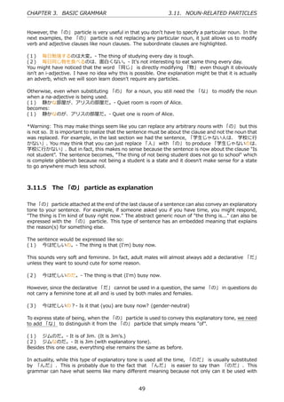 CHAPTER 3. BASIC GRAMMAR                                       3.11. NOUN-RELATED PARTICLES


However, the 「の」 particle is very useful in that you don't have to specify a particular noun. In the
next examples, the 「の」 particle is not replacing any particular noun, it just allows us to modify
verb and adjective clauses like noun clauses. The subordinate clauses are highlighted.

(１)  毎⽇勉強するのは⼤変。- The thing of studying every day is tough.
(２)  毎⽇同じ物を⾷べるのは、⾯⽩くない。- It's not interesting to eat same thing every day.
You might have noticed that the word 「同じ」 is directly modifying 「物」 even though it obviously
isn't an i-adjective. I have no idea why this is possible. One explanation might be that it is actually
an adverb, which we will soon learn doesn't require any particles.

Otherwise, even when substituting 「の」 for a noun, you still need the 「な」 to modify the noun
when a na-adjective is being used.
(１)  静かな部屋が、アリスの部屋だ。- Quiet room is room of Alice.
becomes:
(１)  静かなのが、アリスの部屋だ。- Quiet one is room of Alice.

*Warning: This may make things seem like you can replace any arbitrary nouns with 「の」 but this
is not so. It is important to realize that the sentence must be about the clause and not the noun that
was replaced. For example, in the last section we had the sentence, 「学⽣じゃない⼈は、 学校に⾏
かない」. You may think that you can just replace 「⼈」 with 「の」 to produce 「学⽣じゃないのは、
学校に⾏かない」. But in fact, this makes no sense because the sentence is now about the clause "Is
not student". The sentence becomes, "The thing of not being student does not go to school" which
is complete gibberish because not being a student is a state and it doesn't make sense for a state
to go anywhere much less school.



3.11.5 The 「の」 particle as explanation

The 「の」 particle attached at the end of the last clause of a sentence can also convey an explanatory
tone to your sentence. For example, if someone asked you if you have time, you might respond,
"The thing is I'm kind of busy right now." The abstract generic noun of "the thing is..." can also be
expressed with the 「の」 particle. This type of sentence has an embedded meaning that explains
the reason(s) for something else.

The sentence would be expressed like so:
(１)  今は忙しいの。- The thing is that (I'm) busy now.

This sounds very soft and feminine. In fact, adult males will almost always add a declarative 「だ」
unless they want to sound cute for some reason.

(２)  今は忙しいのだ。- The thing is that (I'm) busy now.

However, since the declarative 「だ」 cannot be used in a question, the same 「の」 in questions do
not carry a feminine tone at all and is used by both males and females.

(３)  今は忙しいの？- Is it that (you) are busy now? (gender-neutral)

To express state of being, when the 「の」 particle is used to convey this explanatory tone, we need
to add 「な」 to distinguish it from the 「の」 particle that simply means "of".

(１)  ジムのだ。- It is of Jim. (It is Jim's.)
(２)  ジムなのだ。- It is Jim (with explanatory tone).
Besides this one case, everything else remains the same as before.

In actuality, while this type of explanatory tone is used all the time, 「のだ」 is usually substituted
by 「んだ」 . This is probably due to the fact that 「んだ」 is easier to say than 「のだ」 . This
grammar can have what seems like many diﬀerent meaning because not only can it be used with


                                                  49
 