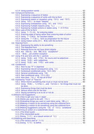 4.3.4 Using question words . . . . . . . . . . . . . . . . . . . . . . . . . .       . . .   63
4.4 Compound Sentences . . . . . . . . . . . . . . . . . . . . . . . . . . . . . .       . . .   65
    4.4.1 Expressing a sequence of states . . . . . . . . . . . . . . . . . . . .        . . .   65
    4.4.2 Expressing a sequence of verbs with the te-form . . . . . . . . . .            . . .   66
    4.4.3 Expressing reason or causation using 「から」 and 「ので」 . . . .                     . . .   67
    4.4.4 Using 「のに」 to mean "despite" . . . . . . . . . . . . . . . . . . .             . . .   68
    4.4.5 Expressing contradiction using 「が」 and 「けど」 . . . . . . . . .                  . . .   68
    4.4.6 Expressing multiple reasons using 「し」 . . . . . . . . . . . . . . .            . . .   69
    4.4.7 Expressing multiple actions or states using 「〜たりする」 . . . . .                  . . .   70
4.5 Other uses of the te-form . . . . . . . . . . . . . . . . . . . . . . . . . . .      . . .   70
    4.5.1 Using 「〜ている」 for enduring states . . . . . . . . . . . . . . . .               . . .   71
    4.5.2 Enduring state of being rather than enduring state of action . . . .           . . .   72
    4.5.3 Using 「〜てある」 for resultant states . . . . . . . . . . . . . . . .              . . .   73
    4.5.4 Using the 「〜ておく」 form as preparation for the future . . . . .                  . . .   73
    4.5.5 Using motion verbs (⾏く、来る) with the te-form . . . . . . . . . .                . . .   73
4.6 Potential Form . . . . . . . . . . . . . . . . . . . . . . . . . . . . . . . . . .   . . .   74
    4.6.1 Expressing the ability to do something . . . . . . . . . . . . . . . .         . . .   74
    4.6.2 The Potential Form . . . . . . . . . . . . . . . . . . . . . . . . . . .       . . .   74
    4.6.3 Potential forms do not have direct objects . . . . . . . . . . . . . .         . . .   75
    4.6.4 Are 「⾒える」 and 「聞こえる」 exceptions? . . . . . . . . . . . . .                     . . .   76
    4.6.5 「ある」, yet another exception . . . . . . . . . . . . . . . . . . . .            . . .   76
4.7 Using する and なる with the に particle . . . . . . . . . . . . . . . . . . .            . . .   77
    4.7.1 Using 「なる」 and 「する」 for nouns and na-adjectives . . . . . .                    . . .   77
    4.7.2 Using 「なる」 with i-adjectives . . . . . . . . . . . . . . . . . . . .           . . .   78
    4.7.3 Using 「なる」 and 「する」 with verbs . . . . . . . . . . . . . . . .                 . . .   78
4.8 Conditionals . . . . . . . . . . . . . . . . . . . . . . . . . . . . . . . . . . .   . . .   79
    4.8.1 How to say "if" in Japanese . . . . . . . . . . . . . . . . . . . . . .        . . .   79
    4.8.2 Expressing natural consequence using 「と」 . . . . . . . . . . . .               . . .   79
    4.8.3 Contextual conditionals using 「なら (ば)」 . . . . . . . . . . . . . .             . . .   80
    4.8.4 General conditionals using 「ば」 . . . . . . . . . . . . . . . . . . .           . . .   81
    4.8.5 Past conditional using 「たら (ば)」 . . . . . . . . . . . . . . . . . .            . . .   81
    4.8.6 How does 「もし」 ﬁt into all of this? . . . . . . . . . . . . . . . . .           . . .   83
4.9 Expressing "must" or "have to" . . . . . . . . . . . . . . . . . . . . . . . .       . . .   83
    4.9.1 When there's something that must or must not be done . . . . . .               . . .   83
    4.9.2 Using 「だめ」, 「いけない」, and 「ならない」 for things that must                            not
          be done . . . . . . . . . . . . . . . . . . . . . . . . . . . . . . . . . .    . . .   83
    4.9.3 Expressing things that must be done . . . . . . . . . . . . . . . . .          . . .   84
    4.9.4 Various short-cuts for the lazy . . . . . . . . . . . . . . . . . . . . .      . . .   85
    4.9.5 Saying something is ok to do or not do . . . . . . . . . . . . . . . .         . . .   86
4.10Desire and Suggestions . . . . . . . . . . . . . . . . . . . . . . . . . . . . .     . . .   86
    4.10.1How to get your way in Japan . . . . . . . . . . . . . . . . . . . . .         . . .   86
    4.10.2Verbs you want to do with 「たい」 . . . . . . . . . . . . . . . . . .             . . .   87
    4.10.3Indicating things you want or want done using 「欲しい」 . . . . .                  . . .   88
    4.10.4Making a motion to do something using the volitional form . . . . .            . . .   88
    4.10.5Making a motion to do something using the volitional form . . . . .            . . .   89
    4.10.6Making Suggestions using the 「ば」 or 「たら」 conditional . . . .                   . . .   90
4.11Performing an action on a subordinate clause . . . . . . . . . . . . . . . .         . . .   90
    4.11.1The direct quote . . . . . . . . . . . . . . . . . . . . . . . . . . . . .     . . .   91
    4.11.2The interpreted quote . . . . . . . . . . . . . . . . . . . . . . . . . .      . . .   91
    4.11.3Using 「って」 as a casual version of 「と」 . . . . . . . . . . . . .                . . .   92
4.12Deﬁning and Describing . . . . . . . . . . . . . . . . . . . . . . . . . . . .       . . .   93
    4.12.1The various uses of 「いう」 . . . . . . . . . . . . . . . . . . . . . .           . . .   93
    4.12.2Using 「いう」 to deﬁne . . . . . . . . . . . . . . . . . . . . . . . . .          . . .   93


                                             5
 