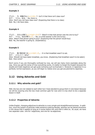 CHAPTER 3. BASIC GRAMMAR                                      3.12. USING ADVERBS AND GOBI


Example 3


アリス： 今、授業がないんじゃない？- Isn't it that there isn't class now?
ボブ： ううん、ある。- No, there is.
Alice: Don't you not have class now? (Expecting that there is no class)
Bob: No, I do have class.



Example 4


アリス： その⼈が買うんじゃなかったの？- Wasn't it that that person was the one to buy?
ボブ： ううん、先⽣が買うんだ。- No, it is that teacher is the one to buy.
Alice: Wasn't that person going to buy? (Expecting that the person would buy)
Bob: No, the teacher is going to. (Explanatory)



Example 5


アリス： 朝ご飯を⾷べるんじゃなかった。- It is that breakfast wasn't to eat.
ボブ： どうして？- Why?
Alice: Should not have eaten breakfast, you know. (Explaining that breakfast wasn't to be eaten)
Bob: How come?

Don't worry if you are thoroughly confused by now, we will see many more examples along the
way. Once you get the sense of how everything works, it's better to forget the English because the
double and triple negatives can get quite confusing such as Example 3. However, in Japanese it is a
perfectly normal expression, as you will begin to realize once you get accustomed to Japanese.




3.12      Using Adverbs and Gobi

3.12.1 Why adverbs and gobi?

Well, the two are not related to each other but I have decided to group them in one lesson because
we will be covering only the two most common gobi for now and it is too short to be a separate
lesson in itself.



3.12.2 Properties of Adverbs

Unlike English, changing adjectives to adverbs is a very simple and straightforward process. In addi-
tion, since the system of particles make sentence ordering ﬂexible, adverbs can be placed anywhere
in the clause that it applies to long as it comes before the verb that it refers to. As usual, we have
two separate rules: one for i-adjectives, and one for na-adjectives.




                                                 51
 