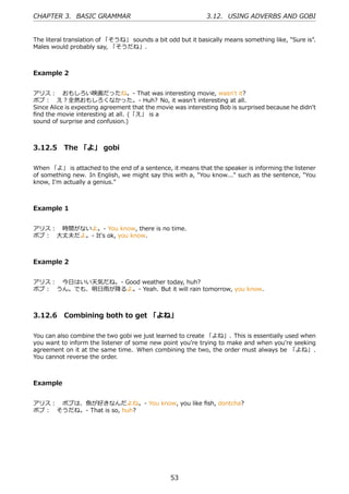 CHAPTER 3. BASIC GRAMMAR                                     3.12. USING ADVERBS AND GOBI


The literal translation of 「そうね」 sounds a bit odd but it basically means something like, "Sure is".
Males would probably say, 「そうだね」.



Example 2


アリス： おもしろい映画だったね。- That was interesting movie, wasn't it?
ボブ： え？全然おもしろくなかった。- Huh? No, it wasn't interesting at all.
Since Alice is expecting agreement that the movie was interesting Bob is surprised because he didn't
ﬁnd the movie interesting at all. (「え」 is a
sound of surprise and confusion.)



3.12.5 The 「よ」 gobi

When 「よ」 is attached to the end of a sentence, it means that the speaker is informing the listener
of something new. In English, we might say this with a, "You know..." such as the sentence, "You
know, I'm actually a genius."



Example 1


アリス： 時間がないよ。- You know, there is no time.
ボブ： ⼤丈夫だよ。- It's ok, you know.



Example 2


アリス： 今⽇はいい天気だね。- Good weather today, huh?
ボブ： うん。でも、明⽇⾬が降るよ。- Yeah. But it will rain tomorrow, you know.



3.12.6 Combining both to get 「よね」

You can also combine the two gobi we just learned to create 「よね」. This is essentially used when
you want to inform the listener of some new point you're trying to make and when you're seeking
agreement on it at the same time. When combining the two, the order must always be 「よね」.
You cannot reverse the order.



Example


アリス： ボブは、⿂が好きなんだよね。- You know, you like ﬁsh, dontcha?
ボブ： そうだね。- That is so, huh?




                                                53
 