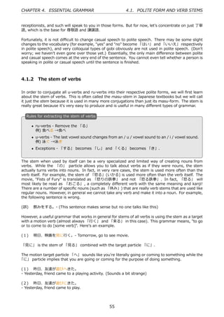 CHAPTER 4. ESSENTIAL GRAMMAR                              4.1. POLITE FORM AND VERB STEMS


receptionists, and such will speak to you in those forms. But for now, let's concentrate on just 丁寧
語, which is the base for 尊敬語 and 謙譲語.

Fortunately, it is not diﬃcult to change casual speech to polite speech. There may be some slight
changes to the vocabulary (for example, "yes" and "no" become 「はい」 and 「いいえ」 respectively
in polite speech), and very colloquial types of gobi obviously are not used in polite speech. (Don't
worry; we haven't even gone over those yet.) Essentially, the only main diﬀerence between polite
and casual speech comes at the very end of the sentence. You cannot even tell whether a person is
speaking in polite or casual speech until the sentence is ﬁnished.



4.1.2 The stem of verbs

In order to conjugate all u-verbs and ru-verbs into their respective polite forms, we will ﬁrst learn
about the stem of verbs. This is often called the masu-stem in Japanese textbooks but we will call
it just the stem because it is used in many more conjugations than just its masu-form. The stem is
really great because it's very easy to produce and is useful in many diﬀerent types of grammar.

   R
   . ules for extracting the stem of verbs

       • ru-verbs - Remove the 「る」
         例) ⾷べる →⾷べ
   .                                              .
       • u-verbs - The last vowel sound changes from an / u / vowel sound to an / i / vowel sound.
         例) 泳ぐ →泳ぎ
       • Exceptions - 「する」 becomes 「し」 and 「くる」 becomes 「き」.


The stem when used by itself can be a very specialized and limited way of creating nouns from
verbs. While the 「の」 particle allows you to talk about verbs as if they were nouns, the stem
actually turns verbs into nouns. In fact, in very rare cases, the stem is used more often than the
verb itself. For example, the stem of 「怒る」(いかる) is used more often than the verb itself. The
movie, "Fists of Fury" is translated as 「怒りの鉄拳」 and not 「怒る鉄拳」. In fact, 「怒る」 will
most likely be read as 「おこる」 , a completely diﬀerent verb with the same meaning and kanji!
There are a number of speciﬁc nouns (such as 「休み」) that are really verb stems that are used like
regular nouns. However, in general we cannot take any verb and make it into a noun. For example,
the following sentence is wrong.

(誤)  飲みをする。- (This sentence makes sense but no one talks like this)

However, a useful grammar that works in general for stems of all verbs is using the stem as a target
with a motion verb (almost always 「⾏く」 and 「来る」 in this case). This grammar means, "to go
or to come to do [some verb]". Here's an example.

(１)  明⽇、映画を⾒に⾏く。- Tomorrow, go to see movie.

「⾒に」 is the stem of 「⾒る」 combined with the target particle 「に」.

The motion target particle 「へ」 sounds like you're literally going or coming to something while the
「に」 particle implies that you are going or coming for the purpose of doing something.

(１)  昨⽇、友達が遊びへきた。
- Yesterday, friend came to a playing activity. (Sounds a bit strange)

(２)  昨⽇、友達が遊びにきた。
- Yesterday, friend came to play.




                                                 55
 