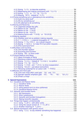 4.12.3Using 「いう」 to describe anything . . . . . . . . . . . . . . . . . .                     .   .   .   94
       4.12.4Rephrasing and making conclusions with 「という」 . . . . . . . . .                          .   .   .   95
       4.12.5Using 「って」 or 「て」 for 「という」 . . . . . . . . . . . . . . . .                             .   .   .   96
       4.12.6Saying 「ゆう」 instead of 「いう」 . . . . . . . . . . . . . . . . . .                         .   .   .   97
   4.13Trying something out or attempting to do something . . . . . . . . . . . .                    .   .   .   97
       4.13.1Let's try some stuﬀ . . . . . . . . . . . . . . . . . . . . . . . . . . .               .   .   .   97
       4.13.2To try something out . . . . . . . . . . . . . . . . . . . . . . . . . .                .   .   .   97
       4.13.3To attempt to do something . . . . . . . . . . . . . . . . . . . . . .                  .   .   .   98
   4.14Giving and Receiving . . . . . . . . . . . . . . . . . . . . . . . . . . . . . .              .   .   .   99
       4.14.1Japanese people like gifts . . . . . . . . . . . . . . . . . . . . . . . .              .   .   .   99
       4.14.2When to use 「あげる」 . . . . . . . . . . . . . . . . . . . . . . . . .                     .   .   .   99
       4.14.3When to use 「くれる」 . . . . . . . . . . . . . . . . . . . . . . . . .                     .   .   .   100
       4.14.4When to use 「もらう」 . . . . . . . . . . . . . . . . . . . . . . . . .                     .   .   .   102
       4.14.5Asking favors with 「くれる」 or 「もらえる」 . . . . . . . . . . . .                              .   .   .   102
   4.15Making requests . . . . . . . . . . . . . . . . . . . . . . . . . . . . . . . . .             .   .   .   103
       4.15.1Politely (and not so politely) making requests . . . . . . . . . . . .                  .   .   .   103
       4.15.2「〜ください」－ a special conjugation of 「くださる」 . . . . . . .                                  .   .   .   103
       4.15.3Using 「〜ちょうだい」 as a casual request . . . . . . . . . . . . . .                          .   .   .   104
       4.15.4Using 「〜なさい」 to make ﬁrm but polite requests . . . . . . . . .                          .   .   .   104
       4.15.5The Command Form . . . . . . . . . . . . . . . . . . . . . . . . . .                    .   .   .   105
   4.16Numbers and Counting . . . . . . . . . . . . . . . . . . . . . . . . . . . . .                .   .   .   106
       4.16.1The Number System . . . . . . . . . . . . . . . . . . . . . . . . . .                   .   .   .   106
       4.16.2Counting and Counters . . . . . . . . . . . . . . . . . . . . . . . . .                 .   .   .   108
       4.16.3Using 「⽬」 to show order . . . . . . . . . . . . . . . . . . . . . . .                   .   .   .   112
   4.17Casual Patterns and Slang . . . . . . . . . . . . . . . . . . . . . . . . . . .               .   .   .   112
       4.17.1Basic Principles of Slang . . . . . . . . . . . . . . . . . . . . . . . .               .   .   .   112
       4.17.2Sentence ordering and particles . . . . . . . . . . . . . . . . . . . .                 .   .   .   113
       4.17.3Using 「じゃん」 instead of 「じゃない」 to conﬁrm . . . . . . . . .                               .   .   .   114
       4.17.4Using 「つ」 for 「という」 . . . . . . . . . . . . . . . . . . . . . . .                       .   .   .   115
       4.17.5Using 「ってば」 and 「ったら」to show exasperation . . . . . . . .                               .   .   .   115
       4.17.6Using 「なんか」 just about everywhere . . . . . . . . . . . . . . .                         .   .   .   116
       4.17.7Showing contempt for an action with 「〜やがる」 . . . . . . . . . .                          .   .   .   117
   4.18Review and more gobi . . . . . . . . . . . . . . . . . . . . . . . . . . . . .                .   .   .   117
       4.18.1The next most often used gobi: 「な」 and 「さ」 . . . . . . . . . .                          .   .   .   117
       4.18.2Gender-speciﬁc emphasis gobi: 「わ」、「ぞ」、「ぜ」、「かしら」                                         .   .   .   118
       4.18.3That's a wrap! . . . . . . . . . . . . . . . . . . . . . . . . . . . . . .              .   .   .   118

5 Special Expressions                                                                                         121
  5.1 Causative and Passive Verbs . . . . . . . . . . . . . . . . . . . .    .   .   .   .   .   .   .   .   . 121
      5.1.1 Causative Verbs . . . . . . . . . . . . . . . . . . . . . . .    .   .   .   .   .   .   .   .   . 121
      5.1.2 Passive Verbs . . . . . . . . . . . . . . . . . . . . . . . .    .   .   .   .   .   .   .   .   . 123
      5.1.3 Using passive form to show politeness . . . . . . . . . .        .   .   .   .   .   .   .   .   . 124
      5.1.4 Causative-Passive Forms . . . . . . . . . . . . . . . . . .      .   .   .   .   .   .   .   .   . 125
  5.2 Honoriﬁc and Humble Forms . . . . . . . . . . . . . . . . . . . .      .   .   .   .   .   .   .   .   . 126
      5.2.1 Set Expressions . . . . . . . . . . . . . . . . . . . . . . .    .   .   .   .   .   .   .   .   . 126
      5.2.2 Other substitutions . . . . . . . . . . . . . . . . . . . . .    .   .   .   .   .   .   .   .   . 128
      5.2.3 Honoriﬁc and Humble Conjugations . . . . . . . . . . . .         .   .   .   .   .   .   .   .   . 129
      5.2.4 Making honoriﬁc requests . . . . . . . . . . . . . . . . . .     .   .   .   .   .   .   .   .   . 130
  5.3 Things that happen unintentionally . . . . . . . . . . . . . . . .     .   .   .   .   .   .   .   .   . 131
      5.3.1 Using 「しまう」 with other verbs . . . . . . . . . . . . .           .   .   .   .   .   .   .   .   . 131
      5.3.2 Using the casual version of 「〜てしまう」 . . . . . . . .              .   .   .   .   .   .   .   .   . 132
      5.3.3 Another meaning of 「しまう」 . . . . . . . . . . . . . . .           .   .   .   .   .   .   .   .   . 132
  5.4 Special expressions with generic nouns . . . . . . . . . . . . . .     .   .   .   .   .   .   .   .   . 133
      5.4.1 Using 「こと」 to say whether something has happened                 .   .   .   .   .   .   .   .   . 133

                                                6
 