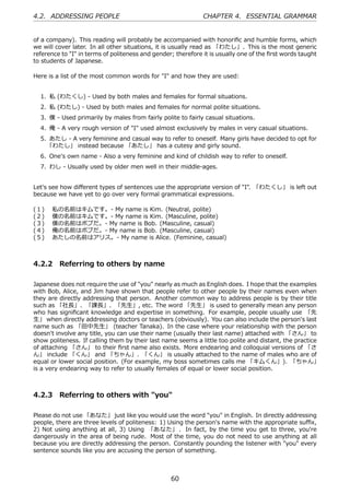 4.2. ADDRESSING PEOPLE                                        CHAPTER 4. ESSENTIAL GRAMMAR


of a company). This reading will probably be accompanied with honoriﬁc and humble forms, which
we will cover later. In all other situations, it is usually read as 「わたし」. This is the most generic
reference to "I" in terms of politeness and gender; therefore it is usually one of the ﬁrst words taught
to students of Japanese.

Here is a list of the most common words for "I" and how they are used:


  1. 私 (わたくし) - Used by both males and females for formal situations.
  2. 私 (わたし) - Used by both males and females for normal polite situations.
  3. 僕 - Used primarily by males from fairly polite to fairly casual situations.
  4. 俺 - A very rough version of "I" used almost exclusively by males in very casual situations.
  5. あたし - A very feminine and casual way to refer to oneself. Many girls have decided to opt for
    「わたし」 instead because 「あたし」 has a cutesy and girly sound.
  6. One's own name - Also a very feminine and kind of childish way to refer to oneself.
  7. わし - Usually used by older men well in their middle-ages.


Let's see how diﬀerent types of sentences use the appropriate version of "I". 「わたくし」 is left out
because we have yet to go over very formal grammatical expressions.

(１)    私の名前はキムです。- My name is Kim. (Neutral, polite)
(２)    僕の名前はキムです。- My name is Kim. (Masculine, polite)
(３)    僕の名前はボブだ。- My name is Bob. (Masculine, casual)
(４)    俺の名前はボブだ。- My name is Bob. (Masculine, casual)
(５)    あたしの名前はアリス。- My name is Alice. (Feminine, casual)



4.2.2 Referring to others by name

Japanese does not require the use of "you" nearly as much as English does. I hope that the examples
with Bob, Alice, and Jim have shown that people refer to other people by their names even when
they are directly addressing that person. Another common way to address people is by their title
such as 「社⻑」、「課⻑」、「先⽣」, etc. The word 「先⽣」 is used to generally mean any person
who has signiﬁcant knowledge and expertise in something. For example, people usually use 「先
⽣」 when directly addressing doctors or teachers (obviously). You can also include the person's last
name such as 「⽥中先⽣」 (teacher Tanaka). In the case where your relationship with the person
doesn't involve any title, you can use their name (usually their last name) attached with 「さん」 to
show politeness. If calling them by their last name seems a little too polite and distant, the practice
of attaching 「さん」 to their ﬁrst name also exists. More endearing and colloquial versions of 「さ
ん」 include 「くん」 and 「ちゃん」. 「くん」 is usually attached to the name of males who are of
equal or lower social position. (For example, my boss sometimes calls me 「キムくん」). 「ちゃん」
is a very endearing way to refer to usually females of equal or lower social position.



4.2.3 Referring to others with "you"

Please do not use 「あなた」 just like you would use the word "you" in English. In directly addressing
people, there are three levels of politeness: 1) Using the person's name with the appropriate suﬃx,
2) Not using anything at all, 3) Using 「あなた」 . In fact, by the time you get to three, you're
dangerously in the area of being rude. Most of the time, you do not need to use anything at all
because you are directly addressing the person. Constantly pounding the listener with "you" every
sentence sounds like you are accusing the person of something.



                                                  60
 
