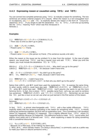 CHAPTER 4. ESSENTIAL GRAMMAR                                      4.4. COMPOUND SENTENCES


4.4.3 Expressing reason or causation using 「から」 and 「ので」

You can connect two complete sentences using 「から」 to indicate a reason for something. The two
sentences are always ordered [reason] から [result]. When the reason is a non-conjugated noun
or na-adjective, you must add 「だ」 to explicitly declare the reason in the form of 「(noun/na-
adjective)だから」. If you forget to add the declarative 「だ」 to 「から」, it will end up sounding
like the 「から」 meaning "from" which was ﬁrst introduced in
Particles 2.



Examples


(１)  時間がなかったからパーティーに⾏きませんでした。
- There was no time so didn't go to party.

(２)  友達からプレゼントが来た。
- Present came from friend.

(３)  友達だからプレゼントが来た。
- Present came because (the person is) friend. (This sentence sounds a bit odd.)

Either the reason or the cause can be omitted if it is clear from the context. In the case of polite
speech, you would treat 「から」 just like a regular noun and add 「です」 . When you omit the
reason, you must include the declarative 「だ」 or 「です」.

⽥中さん)  どうしてパーティーに⾏きませんでしたか。- Why didn't you go to the party?
⼭⽥さん)  時間がなかったからです。- It's because I didn't have time.

⼀郎)  パーティーに⾏かなかったの？- You didn't go to the party?
直⼦)  うん、時間がなかったから。- Yeah, because I didn't have time.

(１)  時間がなかった。- I didn't have time.
(２)  だからパーティーに⾏かなかったの？- Is that why you didn't go to the party?

Notice that ⼭⽥さん and 直⼦ could have used the explanatory 「の」 to express the same thing.
In other words, ⼭⽥さん could have also said, 「時間がなかったのです」 or 「時間がなかったんで
す」 while 直⼦ could have said 「時間がなかったの」 (we'll assume she wants to use the more
feminine form). In fact, this is where 「ので」 possibly came from. Let's say you want to combine
two sentences: 「時間がなかったのだ」 and 「パーティーに⾏かなかった」. Remember we can treat
the 「の」 just like a noun so we can use what we just learned in the ﬁrst section of this lesson.

(１)  時間がなかったのだ＋パーティーに⾏かなかった
becomes:
(２)  時間がなかったのでパーティーに⾏かなかった。

In fact, 「ので」 is almost interchangeable with 「から」 with a few subtle diﬀerences. 「から」
explicitly states that the sentence preceding is the reason for something while 「ので」 is merely
putting two sentences together, the ﬁrst with an explanatory tone. This is something I call causation
where [X] happened, therefore [Y] happened. This is slightly diﬀerent from 「から」 where [Y]
happened explicitly because [X] happened. This diﬀerence tends to make 「ので」 sound softer and
slightly more polite and it is favored over 「から」 when explaining a reason for doing something
that is considered discourteous.

(１)  ちょっと忙しいので、そろそろ失礼します。
- Because I'm a little busy, I'll be making my leave soon.
(「失礼します」, which literally means "I'm doing a discourtesy", is commonly used as a polite way
to make your leave or disturb someone's time.)


                                                67
 