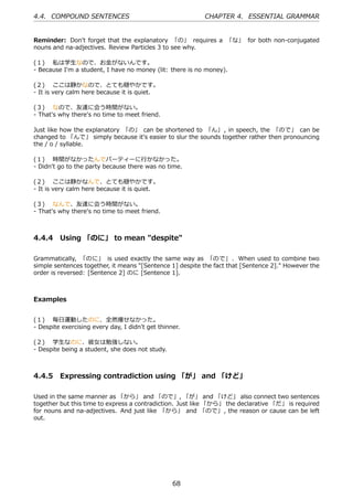4.4. COMPOUND SENTENCES                                   CHAPTER 4. ESSENTIAL GRAMMAR


Reminder: Don't forget that the explanatory 「の」 requires a 「な」 for both non-conjugated
nouns and na-adjectives. Review Particles 3 to see why.

(１)  私は学⽣なので、お⾦がないんです。
- Because I'm a student, I have no money (lit: there is no money).

(２)  ここは静かなので、とても穏やかです。
- It is very calm here because it is quiet.

(３)  なので、友達に会う時間がない。
- That's why there's no time to meet friend.

Just like how the explanatory 「の」 can be shortened to 「ん」 , in speech, the 「ので」 can be
changed to 「んで」 simply because it's easier to slur the sounds together rather then pronouncing
the / o / syllable.

(１)  時間がなかったんでパーティーに⾏かなかった。
- Didn't go to the party because there was no time.

(２)  ここは静かなんで、とても穏やかです。
- It is very calm here because it is quiet.

(３)  なんで、友達に会う時間がない。
- That's why there's no time to meet friend.



4.4.4 Using 「のに」 to mean "despite"

Grammatically, 「のに」 is used exactly the same way as 「ので」 . When used to combine two
simple sentences together, it means "[Sentence 1] despite the fact that [Sentence 2]." However the
order is reversed: [Sentence 2] のに [Sentence 1].



Examples


(１)  毎⽇運動したのに、全然痩せなかった。
- Despite exercising every day, I didn't get thinner.

(２)  学⽣なのに、彼⼥は勉強しない。
- Despite being a student, she does not study.



4.4.5 Expressing contradiction using 「が」 and 「けど」

Used in the same manner as 「から」 and 「ので」, 「が」 and 「けど」 also connect two sentences
together but this time to express a contradiction. Just like 「から」 the declarative 「だ」 is required
for nouns and na-adjectives. And just like 「から」 and 「ので」, the reason or cause can be left
out.




                                                  68
 