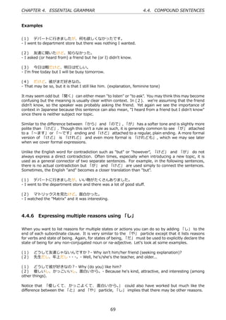 CHAPTER 4. ESSENTIAL GRAMMAR                                         4.4. COMPOUND SENTENCES


Examples


(１)  デパートに⾏きましたが、何も欲しくなかったです。
- I went to department store but there was nothing I wanted.

(２)  友達に聞いたけど、知らなかった。
- I asked (or heard from) a friend but he (or I) didn't know.

(３)  今⽇は暇だけど、明⽇は忙しい。
- I'm free today but I will be busy tomorrow.

(４)  だけど、彼がまだ好きなの。
- That may be so, but it is that I still like him. (explanation, feminine tone)

It may seem odd but 「聞く」 can either mean "to listen" or "to ask". You may think this may become
confusing but the meaning is usually clear within context. In (２)、 we're assuming that the friend
didn't know, so the speaker was probably asking the friend. Yet again we see the importance of
context in Japanese because this sentence can also mean, "I heard from a friend but I didn't know"
since there is neither subject nor topic.

Similar to the diﬀerence between 「から」 and 「ので」, 「が」 has a softer tone and is slightly more
polite than 「けど」. Though this isn't a rule as such, it is generally common to see 「が」 attached
to a 「〜ます」 or 「〜です」 ending and 「けど」 attached to a regular, plain ending. A more formal
version of 「けど」 is 「けれど」 and even more formal is 「けれども」 , which we may see later
when we cover formal expressions.

Unlike the English word for contradiction such as "but" or "however", 「けど」 and 「が」 do not
always express a direct contradiction. Often times, especially when introducing a new topic, it is
used as a general connector of two separate sentences. For example, in the following sentences,
there is no actual contradiction but 「が」 and 「けど」 are used simply to connect the sentences.
Sometimes, the English "and" becomes a closer translation than "but".

(１)  デパートに⾏きましたが、いい物がたくさんありました。
- I went to the department store and there was a lot of good stuﬀ.

(２)  マトリックスを⾒たけど、⾯⽩かった。
- I watched the "Matrix" and it was interesting.



4.4.6 Expressing multiple reasons using 「し」

When you want to list reasons for multiple states or actions you can do so by adding 「し」 to the
end of each subordinate clause. It is very similar to the 「や」 particle except that it lists reasons
for verbs and state of being. Again, for states of being, 「だ」 must be used to explicitly declare the
state of being for any non-conjugated noun or na-adjective. Let's look at some examples.

(１)  どうして友達じゃないんですか？- Why isn't him/her friend (seeking explanation)?
(２)  先⽣だし、年上だし・ ・
               ・ 。- Well, he's/she's the teacher, and older...

(１)  どうして彼が好きなの？- Why (do you) like him?
(２)  優しいし、かっこいいし、⾯⽩いから。- Because he's kind, attractive, and interesting (among
other things).

Notice that 「優しくて、 かっこよくて、 ⾯⽩いから。 could also have worked but much like the
                                             」
diﬀerence between the 「と」 and 「や」 particle, 「し」 implies that there may be other reasons.




                                                   69
 
