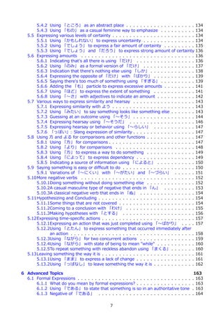 5.4.2 Using 「ところ」 as an abstract place . . . . . . . . . . . . . . . . . . . . 134
       5.4.3 Using 「もの」 as a casual feminine way to emphasize . . . . . . . . . . 134
   5.5 Expressing various levels of certainty . . . . . . . . . . . . . . . . . . . . . . . . 134
       5.5.1 Using 「かもしれない」 to express uncertainty . . . . . . . . . . . . . . . 134
       5.5.2 Using 「でしょう」 to express a fair amount of certainty . . . . . . . . . 135
       5.5.3 Using 「でしょう」 and 「だろう」 to express strong amount of certainty 136
   5.6 Expressing amounts . . . . . . . . . . . . . . . . . . . . . . . . . . . . . . . . . 136
       5.6.1 Indicating that's all there is using 「だけ」 . . . . . . . . . . . . . . . . . 136
       5.6.2 Using 「のみ」 as a formal version of 「だけ」 . . . . . . . . . . . . . . . 137
       5.6.3 Indication that there's nothing else using 「しか」 . . . . . . . . . . . . . 138
       5.6.4 Expressing the opposite of 「だけ」 with 「ばかり」 . . . . . . . . . . . . 139
       5.6.5 Saying there's too much of something using 「すぎる」 . . . . . . . . . . 139
       5.6.6 Adding the 「も」 particle to express excessive amounts . . . . . . . . . 141
       5.6.7 Using 「ほど」 to express the extent of something . . . . . . . . . . . . 141
       5.6.8 Using 「〜さ」 with adjectives to indicate an amount . . . . . . . . . . . 142
   5.7 Various ways to express similarity and hearsay . . . . . . . . . . . . . . . . . . 143
       5.7.1 Expressing similarity with よう . . . . . . . . . . . . . . . . . . . . . . . . 143
       5.7.2 Using 「みたい」 to say something looks like something else . . . . . . . 143
       5.7.3 Guessing at an outcome using 「〜そう」 . . . . . . . . . . . . . . . . . . 144
       5.7.4 Expressing hearsay using 「〜そうだ」 . . . . . . . . . . . . . . . . . . . 146
       5.7.5 Expressing hearsay or behavior using 「〜らしい」 . . . . . . . . . . . . 147
       5.7.6 「っぽい」: Slang expression of similarity . . . . . . . . . . . . . . . . . . 147
   5.8 Using ⽅ and よる for comparisons and other functions . . . . . . . . . . . . . . 147
       5.8.1 Using 「⽅」 for comparisons . . . . . . . . . . . . . . . . . . . . . . . . . 147
       5.8.2 Using 「より」 for comparisons . . . . . . . . . . . . . . . . . . . . . . . 148
       5.8.3 Using 「⽅」 to express a way to do something . . . . . . . . . . . . . . 149
       5.8.4 Using 「によって」 to express dependency . . . . . . . . . . . . . . . . . 149
       5.8.5 Indicating a source of information using 「によると」 . . . . . . . . . . . 150
   5.9 Saying something is easy or diﬃcult to do . . . . . . . . . . . . . . . . . . . . . 150
       5.9.1 Variations of 「〜にくい」 with 「〜がたい」 and 「〜づらい」 . . . . . . 151
   5.10More negative verbs . . . . . . . . . . . . . . . . . . . . . . . . . . . . . . . . . 152
       5.10.1Doing something without doing something else . . . . . . . . . . . . . . 152
       5.10.2A casual masculine type of negative that ends in 「ん」 . . . . . . . . . 153
       5.10.3A classical negative verb that ends in 「ぬ」 . . . . . . . . . . . . . . . . 154
   5.11Hypothesizing and Concluding . . . . . . . . . . . . . . . . . . . . . . . . . . . . 154
       5.11.1Some things that are not covered . . . . . . . . . . . . . . . . . . . . . . 154
       5.11.2Coming to a conclusion with 「わけ」 . . . . . . . . . . . . . . . . . . . . 155
       5.11.3Making hypotheses with 「とする」 . . . . . . . . . . . . . . . . . . . . . 156
   5.12Expressing time-speciﬁc actions . . . . . . . . . . . . . . . . . . . . . . . . . . . 157
       5.12.1Expressing an action that was just completed using 「〜ばかり」 . . . . 157
       5.12.2Using 「とたん」 to express something that occurred immediately after
             an action . . . . . . . . . . . . . . . . . . . . . . . . . . . . . . . . . . . . 158
       5.12.3Using 「ながら」 for two concurrent actions . . . . . . . . . . . . . . . . 159
       5.12.4Using 「ながら」 with state of being to mean "while" . . . . . . . . . . . 160
       5.12.5To repeat something with reckless abandon using 「まくる」 . . . . . . . 160
   5.13Leaving something the way it is . . . . . . . . . . . . . . . . . . . . . . . . . . . 161
       5.13.1Using 「まま」 to express a lack of change . . . . . . . . . . . . . . . . . 161
       5.13.2Using 「っぱなし」 to leave something the way it is . . . . . . . . . . . . 162

6 Advanced Topics                                                                                  163
  6.1 Formal Expressions . . . . . . . . . . . . . . . . .    . . . . .   . . . . . . . . . . .   . 163
      6.1.1 What do you mean by formal expressions?           . . . . .   . . . . . . . . . . .   . 163
      6.1.2 Using 「である」 to state that something is            so in an    authoritative tone      . 163
      6.1.3 Negative of 「である」 . . . . . . . . . . .           . . . . .   . . . . . . . . . . .   . 164

                                               7
 