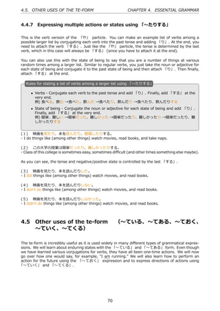 4.5. OTHER USES OF THE TE-FORM                             CHAPTER 4. ESSENTIAL GRAMMAR


4.4.7 Expressing multiple actions or states using 「〜たりする」

This is the verb version of the 「や」 particle. You can make an example list of verbs among a
possible larger list by conjugating each verb into the past tense and adding 「り」. At the end, you
need to attach the verb 「する」. Just like the 「や」 particle, the tense is determined by the last
verb, which in this case will always be 「する」 (since you have to attach it at the end).

You can also use this with the state of being to say that you are a number of things at various
random times among a larger list. Similar to regular verbs, you just take the noun or adjective for
each state of being and conjugate it to the past state of being and then attach 「り」. Then ﬁnally,
attach 「する」 at the end.

   R
   . ules for stating a list of verbs among a larger list using 「〜たりする」

       • Verbs - Conjugate each verb to the past tense and add 「り」. Finally, add 「する」 at the
         very end.
         例) ⾷べる、飲む →⾷べた、飲んだ →⾷べたり、飲んだり →⾷べたり、飲んだりする
   .                                               .
       • State of being - Conjugate the noun or adjective for each state of being and add 「り」.
         Finally, add 「する」 at the very end.
         例) 簡単、難しい →簡単だった、難しかった →簡単だったり、難しかったり →簡単だったり、難
         しかったりする


(１)  映画を⾒たり、本を読んだり、昼寝したりする。
- I do things like (among other things) watch movies, read books, and take naps.

(２)  この⼤学の授業は簡単だったり、難しかったりする。
- Class of this college is sometimes easy, sometimes diﬃcult (and other times something else maybe).

As you can see, the tense and negative/positive state is controlled by the last 「する」.

(３)  映画を⾒たり、本を読んだりした。
- I did things like (among other things) watch movies, and read books.

(４)  映画を⾒たり、本を読んだりしない。
- I don't do things like (among other things) watch movies, and read books.

(５)  映画を⾒たり、本を読んだりしなかった。
- I didn't do things like (among other things) watch movies, and read books.




4.5      Other uses of the te-form  （〜ている、〜てある、〜ておく、
         〜ていく、〜てくる）

The te-form is incredibly useful as it is used widely in many diﬀerent types of grammatical expres-
sions. We will learn about enduring states with the 「〜ている」 and 「〜てある」 form. Even though
we have learned various conjugations for verbs, they have all been one-time actions. We will now
go over how one would say, for example, "I am running." We will also learn how to perform an
action for the future using the 「〜ておく」 expression and to express directions of actions using
「〜ていく」 and 「〜てくる」.




                                                70
 