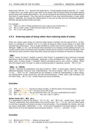 4.5. OTHER USES OF THE TE-FORM                              CHAPTER 4. ESSENTIAL GRAMMAR


Notice how I left the 「い」 alone for the polite forms. Though people certainly omit the 「い」 even
in polite form, you might want to get used to the proper way of saying things ﬁrst before getting
carried away with casual abbreviations. You will be amazed at the extensive types of abbreviations
that exist in casual speech. (You may also be amazed at how long everything gets in super polite
speech.) Basically, you will get the abbreviations if you just act lazy and slur everything together.
Particles also get punted oﬀ left and right.

For example:
(１)  何をしているの？(Those particles are such a pain to say all the time...)
(２)  何しているの？(Ugh, I hate having to spell out all the vowels.)
(３)  何してんの？(Ah, perfect.)



4.5.2 Enduring state of being rather than enduring state of action

There are certain cases where an enduring state doesn't translate into the gerund form. In fact,
there is a ambiguity in whether one is in a state of doing an action versus being in a state that
resulted from some action. This is usually decided by context and common practices. For example,
although 「結婚している」 can technically mean someone is in a chapel currently getting married, it is
usually used to refer to someone who is already married and is currently in that married state. We'll
now discuss some common verbs that often cause this type of confusion for learners of Japanese.

「知る」
「知る」 means "to know". English is weird in that "know" is supposed to be a verb but is actually
describing a state of having knowledge. Japanese is more consistent and 「知る」 is just a regular
action verb. In other words, I "knowed" (action) something and so now I know it (state). That's
why the English word "to know" is really a continuing state in Japanese, namely: 「知っている」.

「知る」 vs 「分かる」
「分かる」 meaning "to understand" may seem similar to 「知る」 in some cases. However, there is a
diﬀerence between "knowing" and "understanding". Try not to confuse 「知っている」 with 「分かっ
ている」. 「分かっている」 means that you are already in a state of understanding, in other words,
you already get it. If you misuse this, you may sound pompous. ("Yeah, yeah, I got it already.") On
the other hand, 「知っている」 simply means you know something.



Examples


(１)    今⽇、知りました。- I found out about it today. (I did the action of knowing today.)
(２)    この歌を知っていますか？- Do (you) know this song?
(３)    道は分かりますか。－ Do you know the way? (lit: Do (you) understand the road?)
(４)    はい、はい、分かった、分かった。- Yes, yes, I got it, I got it.

Motion Verbs (⾏く、来る、etc.)
It is reasonable to assume the actions 「⾏っている」 and 「来ている」 would mean, "going" and
"coming" respectively. But unfortunately, this is not the case. The 「〜ている」 form of motion verbs
is more like a sequence of actions we saw in the last section. You completed the motion, and now
you exist in that state. (Remember, 「いる」 is the verb of existence of animate objects.) It might
help to think of it as two separate and successive actions: 「⾏って」、and then 「いる」.



Examples


(１)  鈴⽊さんはどこですか。－ Where is Suzuki-san?
(２)  もう、家に帰っている。- He is already at home (went home and is there now).


                                                 72
 