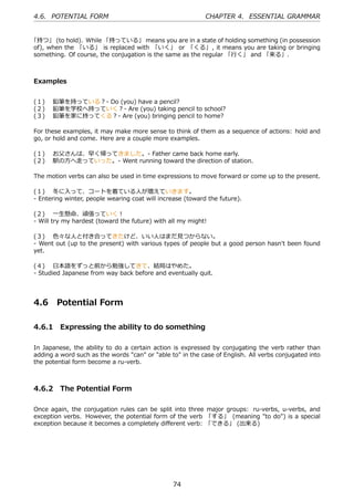 4.6. POTENTIAL FORM                                         CHAPTER 4. ESSENTIAL GRAMMAR


「持つ」 (to hold). While 「持っている」 means you are in a state of holding something (in possession
of), when the 「いる」 is replaced with 「いく」 or 「くる」, it means you are taking or bringing
something. Of course, the conjugation is the same as the regular 「⾏く」 and 「来る」.



Examples


(１)  鉛筆を持っている？- Do (you) have a pencil?
(２)  鉛筆を学校へ持っていく？- Are (you) taking pencil to school?
(３)  鉛筆を家に持ってくる？- Are (you) bringing pencil to home?

For these examples, it may make more sense to think of them as a sequence of actions: hold and
go, or hold and come. Here are a couple more examples.

(１)  お⽗さんは、早く帰ってきました。- Father came back home early.
(２)  駅の⽅へ⾛っていった。- Went running toward the direction of station.

The motion verbs can also be used in time expressions to move forward or come up to the present.

(１)  冬に⼊って、コートを着ている⼈が増えていきます。
- Entering winter, people wearing coat will increase (toward the future).

(２)  ⼀⽣懸命、頑張っていく！
- Will try my hardest (toward the future) with all my might!

(３)  ⾊々な⼈と付き合ってきたけど、いい⼈はまだ⾒つからない。
- Went out (up to the present) with various types of people but a good person hasn't been found
yet.

(４)  ⽇本語をずっと前から勉強してきて、結局はやめた。
- Studied Japanese from way back before and eventually quit.




4.6     Potential Form

4.6.1 Expressing the ability to do something

In Japanese, the ability to do a certain action is expressed by conjugating the verb rather than
adding a word such as the words "can" or "able to" in the case of English. All verbs conjugated into
the potential form become a ru-verb.



4.6.2 The Potential Form

Once again, the conjugation rules can be split into three major groups: ru-verbs, u-verbs, and
exception verbs. However, the potential form of the verb 「する」 (meaning "to do") is a special
exception because it becomes a completely diﬀerent verb: 「できる」 (出来る)




                                                74
 