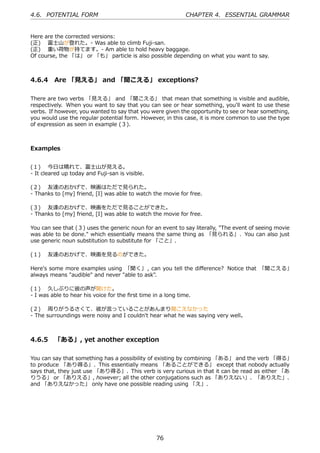 4.6. POTENTIAL FORM                                           CHAPTER 4. ESSENTIAL GRAMMAR


Here are the corrected versions:
(正)  富⼠⼭が登れた。- Was able to climb Fuji-san.
(正)  重い荷物が持てます。- Am able to hold heavy baggage.
Of course, the 「は」 or 「も」 particle is also possible depending on what you want to say.



4.6.4 Are 「⾒える」 and 「聞こえる」 exceptions?

There are two verbs 「⾒える」 and 「聞こえる」 that mean that something is visible and audible,
respectively. When you want to say that you can see or hear something, you'll want to use these
verbs. If however, you wanted to say that you were given the opportunity to see or hear something,
you would use the regular potential form. However, in this case, it is more common to use the type
of expression as seen in example (３).



Examples


(１)  今⽇は晴れて、富⼠⼭が⾒える。
- It cleared up today and Fuji-san is visible.

(２)  友達のおかげで、映画はただで⾒られた。
- Thanks to [my] friend, [I] was able to watch the movie for free.

(３)  友達のおかげで、映画をただで⾒ることができた。
- Thanks to [my] friend, [I] was able to watch the movie for free.

You can see that (３) uses the generic noun for an event to say literally, "The event of seeing movie
was able to be done." which essentially means the same thing as 「⾒られる」. You can also just
use generic noun substitution to substitute for 「こと」.

(１)  友達のおかげで、映画を⾒るのができた。

Here's some more examples using 「聞く」 , can you tell the diﬀerence? Notice that 「聞こえる」
always means "audible" and never "able to ask".

(１)  久しぶりに彼の声が聞けた。
- I was able to hear his voice for the ﬁrst time in a long time.

(２)  周りがうるさくて、彼が⾔っていることがあんまり聞こえなかった
- The surroundings were noisy and I couldn't hear what he was saying very well。



4.6.5 「ある」, yet another exception

You can say that something has a possibility of existing by combining 「ある」 and the verb 「得る」
to produce 「あり得る」. This essentially means 「あることができる」 except that nobody actually
says that, they just use 「あり得る」. This verb is very curious in that it can be read as either 「あ
りうる」 or 「ありえる」, however; all the other conjugations such as 「ありえない」、「ありえた」、
and 「ありえなかった」 only have one possible reading using 「え」.




                                                  76
 