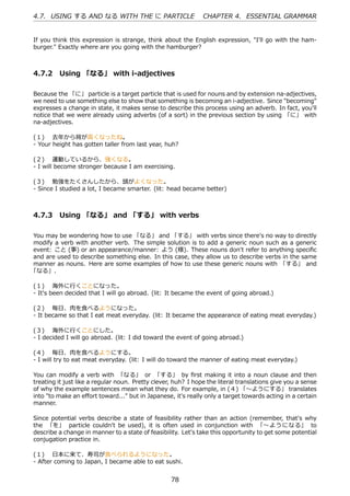 4.7. USING する AND なる WITH THE に PARTICLE                       CHAPTER 4. ESSENTIAL GRAMMAR


If you think this expression is strange, think about the English expression, "I'll go with the ham-
burger." Exactly where are you going with the hamburger?



4.7.2 Using 「なる」 with i-adjectives

Because the 「に」 particle is a target particle that is used for nouns and by extension na-adjectives,
we need to use something else to show that something is becoming an i-adjective. Since "becoming"
expresses a change in state, it makes sense to describe this process using an adverb. In fact, you'll
notice that we were already using adverbs (of a sort) in the previous section by using 「に」 with
na-adjectives.

(１)  去年から背が⾼くなったね。
- Your height has gotten taller from last year, huh?

(２)  運動しているから、強くなる。
- I will become stronger because I am exercising.

(３)  勉強をたくさんしたから、頭がよくなった。
- Since I studied a lot, I became smarter. (lit: head became better)



4.7.3 Using 「なる」 and 「する」 with verbs

You may be wondering how to use 「なる」 and 「する」 with verbs since there's no way to directly
modify a verb with another verb. The simple solution is to add a generic noun such as a generic
event: こと (事) or an appearance/manner: よう (様). These nouns don't refer to anything speciﬁc
and are used to describe something else. In this case, they allow us to describe verbs in the same
manner as nouns. Here are some examples of how to use these generic nouns with 「する」 and
「なる」.

(１)  海外に⾏くことになった。
- It's been decided that I will go abroad. (lit: It became the event of going abroad.)

(２)  毎⽇、⾁を⾷べるようになった。
- It became so that I eat meat everyday. (lit: It became the appearance of eating meat everyday.)

(３)  海外に⾏くことにした。
- I decided I will go abroad. (lit: I did toward the event of going abroad.)

(４)  毎⽇、⾁を⾷べるようにする。
- I will try to eat meat everyday. (lit: I will do toward the manner of eating meat everyday.)

You can modify a verb with 「なる」 or 「する」 by ﬁrst making it into a noun clause and then
treating it just like a regular noun. Pretty clever, huh? I hope the literal translations give you a sense
of why the example sentences mean what they do. For example, in (４) 「〜ようにする」 translates
into "to make an eﬀort toward..." but in Japanese, it's really only a target towards acting in a certain
manner.

Since potential verbs describe a state of feasibility rather than an action (remember, that's why
the 「を」 particle couldn't be used), it is often used in conjunction with 「〜ようになる」 to
describe a change in manner to a state of feasibility. Let's take this opportunity to get some potential
conjugation practice in.

(１)  ⽇本に来て、寿司が⾷べられるようになった。
- After coming to Japan, I became able to eat sushi.


                                                   78
 