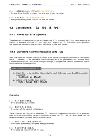 CHAPTER 4. ESSENTIAL GRAMMAR                                                     4.8. CONDITIONALS


(２)  ⼀年間練習したから、ピアノが弾けるようになった。
- Because I practiced for one year, I became able to play the piano.

(３)  地下に⼊って、富⼠⼭が⾒えなくなった。
- After going underground, Fuji-san became not visible.




4.8      Conditionals  （と、なら、ば、たら）

4.8.1 How to say "if" in Japanese

This whole section is dedicated to learning how to say "if" in Japanese. Oh, if only it was as simple as
English. In Japanese, there's four (count them, four) ways to say "if"! Thankfully, the conjugations
are sparse and easy especially since you don't have to deal with tenses.



4.8.2 Expressing natural consequence using 「と」

We'll ﬁrst cover the simplest type of "if" which is the natural consequence conditional. This means
that if [X] happens, [Y] will happen as a natural consequence. No question about it. If I drop a ball,
it will fall to the ground. If I turn oﬀ the lights at night, it will get dark. We can express this type of
condition in the following format.

   R
   . ules for using the conditional 「と」

    1. Attach 「と」 to the condition followed by the result that would occur should the condition
       be satisﬁed
  .    = [Condition] + と + [Result]            .
     2. State of being must be made explicit
        = [State of Being] + だと + [Result]




Examples


(１)  ボールを落すと落ちる。
- If you drop the ball, it will fall.

(２)  電気を消すと暗くなる。
- If you turn oﬀ the lights, it will get dark.

These examples are designed to show how 「と」 is used to express natural consequence. However,
even if the statement isn't a natural consequence in itself, the 「と」 will tell the audience that it is
nevertheless expected to be a natural consequence.

(１)  学校に⾏かないと友達と会えないよ。
- If you don't go to school, you can't meet your friends.

(２)  たくさん⾷べると太るよ。
- If you eat a lot, you will get fat, for sure.


                                                   79
 