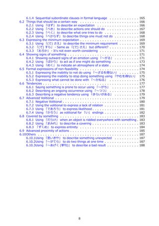 6.1.4 Sequential subordinate clauses in formal language . . . . . . . . . . . .            165
6.2 Things that should be a certain way . . . . . . . . . . . . . . . . . . . . . . . .        166
    6.2.1 Using 「はず」 to describe an expectation . . . . . . . . . . . . . . . . .              166
    6.2.2 Using 「べき」 to describe actions one should do . . . . . . . . . . . . .               167
    6.2.3 Using 「べく」 to describe what one tries to do . . . . . . . . . . . . . .              168
    6.2.4 Using 「べからず」 to describe things one must not do . . . . . . . . . .                  168
6.3 Expressing the minimum expectation . . . . . . . . . . . . . . . . . . . . . . . .         169
    6.3.1 Using 「(で) さえ」 to describe the minimum requirement . . . . . . . .                   169
    6.3.2 「(で) すら」 - Same as 「(で) さえ」 but diﬀerent? . . . . . . . . . . . .                    170
    6.3.3 「おろか」 - It's not even worth considering . . . . . . . . . . . . . . . .              171
6.4 Showing signs of something . . . . . . . . . . . . . . . . . . . . . . . . . . . . .       171
    6.4.1 Showing outward signs of an emotion using 「〜がる」 . . . . . . . . . .                  171
    6.4.2 Using 「ばかり」 to act as if one might do something . . . . . . . . . . .                173
    6.4.3 Using 「めく」 to indicate an atmosphere of a state . . . . . . . . . . . .              174
6.5 Formal expressions of non-feasibility . . . . . . . . . . . . . . . . . . . . . . . .      174
    6.5.1 Expressing the inability to not do using 「〜ざるを得ない」 . . . . . . . .                   175
    6.5.2 Expressing the inability to stop doing something using 「やむを得ない」                      175
    6.5.3 Expressing what cannot be done with 「〜かねる」 . . . . . . . . . . . .                   176
6.6 Tendencies . . . . . . . . . . . . . . . . . . . . . . . . . . . . . . . . . . . . . . .   177
    6.6.1 Saying something is prone to occur using 「〜がち」 . . . . . . . . . . .                 177
    6.6.2 Describing an ongoing occurrence using 「〜つつ」 . . . . . . . . . . . .                 178
    6.6.3 Describing a negative tendency using 「きらいがある」 . . . . . . . . . .                    179
6.7 Advanced Volitional . . . . . . . . . . . . . . . . . . . . . . . . . . . . . . . . . .    179
    6.7.1 Negative Volitional . . . . . . . . . . . . . . . . . . . . . . . . . . . . . . .    180
    6.7.2 Using the volitional to express a lack of relation . . . . . . . . . . . . . .       181
    6.7.3 Using 「であろう」 to express likelihood . . . . . . . . . . . . . . . . . . .             181
    6.7.4 Using 「かろう」 as volitional for 「い」 endings . . . . . . . . . . . . . .                182
6.8 Covered by something . . . . . . . . . . . . . . . . . . . . . . . . . . . . . . . .       183
    6.8.1 Using 「だらけ」 when an object is riddled everywhere with something .                    183
    6.8.2 Using 「まみれ」 to describe a covering . . . . . . . . . . . . . . . . . . .             183
    6.8.3 「ずくめ」 to express entirety . . . . . . . . . . . . . . . . . . . . . . . .            184
6.9 Advanced proximity of actions . . . . . . . . . . . . . . . . . . . . . . . . . . . .      185
6.10Others . . . . . . . . . . . . . . . . . . . . . . . . . . . . . . . . . . . . . . . . .   187
    6.10.1Using 「思いきや」 to describe something unexpected . . . . . . . . . .                    187
    6.10.2Using 「〜がてら」 to do two things at one time . . . . . . . . . . . . . .                187
    6.10.3Using 「〜あげく (挙句)」 to describe a bad result . . . . . . . . . . . . .                 188




                                             8
 
