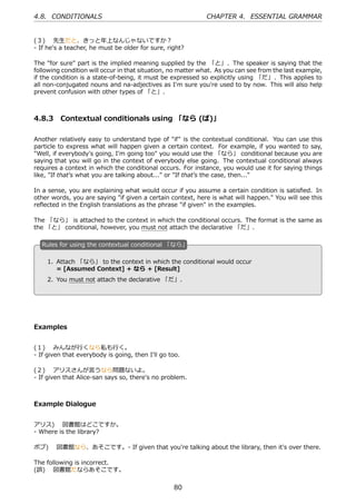 4.8. CONDITIONALS                                            CHAPTER 4. ESSENTIAL GRAMMAR


(３)  先⽣だと、きっと年上なんじゃないですか？
- If he's a teacher, he must be older for sure, right?

The "for sure" part is the implied meaning supplied by the 「と」. The speaker is saying that the
following condition will occur in that situation, no matter what. As you can see from the last example,
if the condition is a state-of-being, it must be expressed so explicitly using 「だ」. This applies to
all non-conjugated nouns and na-adjectives as I'm sure you're used to by now. This will also help
prevent confusion with other types of 「と」.



4.8.3 Contextual conditionals using 「なら (ば)」

Another relatively easy to understand type of "if" is the contextual conditional. You can use this
particle to express what will happen given a certain context. For example, if you wanted to say,
"Well, if everybody's going, I'm going too" you would use the 「なら」 conditional because you are
saying that you will go in the context of everybody else going. The contextual conditional always
requires a context in which the conditional occurs. For instance, you would use it for saying things
like, "If that's what you are talking about..." or "If that's the case, then..."

In a sense, you are explaining what would occur if you assume a certain condition is satisﬁed. In
other words, you are saying "if given a certain context, here is what will happen." You will see this
reﬂected in the English translations as the phrase "if given" in the examples.

The 「なら」 is attached to the context in which the conditional occurs. The format is the same as
the 「と」 conditional, however, you must not attach the declarative 「だ」.

  R
  . ules for using the contextual conditional 「なら」

      1. Attach 「なら」 to the context in which the conditional would occur
  .      = [Assumed Context] + なら + [Result]   .
      2. You must not attach the declarative 「だ」.




Examples


(１)  みんなが⾏くなら私も⾏く。
- If given that everybody is going, then I'll go too.

(２)  アリスさんが⾔うなら問題ないよ。
- If given that Alice-san says so, there's no problem.



Example Dialogue


アリス)  図書館はどこですか。
- Where is the library?

ボブ)  図書館なら、あそこです。- If given that you're talking about the library, then it's over there.

The following is incorrect.
(誤)  図書館だならあそこです。


                                                  80
 
