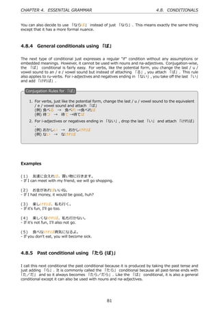 CHAPTER 4. ESSENTIAL GRAMMAR                                                 4.8. CONDITIONALS


You can also decide to use 「ならば」 instead of just 「なら」. This means exactly the same thing
except that it has a more formal nuance.



4.8.4 General conditionals using 「ば」

The next type of conditional just expresses a regular "if" condition without any assumptions or
embedded meanings. However, it cannot be used with nouns and na-adjectives. Conjugation-wise,
the 「ば」 conditional is fairly easy. For verbs, like the potential form, you change the last / u /
vowel sound to an / e / vowel sound but instead of attaching 「る」, you attach 「ば」. This rule
also applies to ru-verbs. For i-adjectives and negatives ending in 「ない」, you take oﬀ the last 「い」
and add 「ければ」.

   C
   . onjugation Rules for 「ば」

     1. For verbs, just like the potential form, change the last / u / vowel sound to the equivalent
        / e / vowel sound and attach 「ば」
        (例) ⾷べる → ⾷べれ →⾷べれば
        (例) 待つ → 待て →待てば                            .
   .
     2. For i-adjectives or negatives ending in 「ない」, drop the last 「い」 and attach 「ければ」
        .
        (例) おかしい → おかしければ
        (例) ない → なければ




Examples


(１)  友達に会えれば、買い物に⾏きます。
- If I can meet with my friend, we will go shopping.

(２)  お⾦があればいいね。
- If I had money, it would be good, huh?

(３)  楽しければ、私も⾏く。
- If it's fun, I'll go too.

(４)  楽しくなければ、私も⾏かない。
- If it's not fun, I'll also not go.

(５)  ⾷べなければ病気になるよ。
- If you don't eat, you will become sick.



4.8.5 Past conditional using 「たら (ば)」

I call this next conditional the past conditional because it is produced by taking the past tense and
just adding 「ら」. It is commonly called the 「たら」 conditional because all past-tense ends with
「た／だ」 and so it always becomes 「たら／だら」. Like the 「ば」 conditional, it is also a general
conditional except it can also be used with nouns and na-adjectives.




                                                 81
 