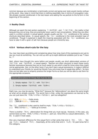 CHAPTER 4. ESSENTIAL GRAMMAR                            4.9. EXPRESSING "MUST" OR "HAVE TO"


common because any combination is technically correct and going over style would merely confuse
at this point. Also, keep in mind that there is nothing essentially new in terms of conjugation rules.
We already covered conditionals in the last lesson and adding the wa particle to the te-form in the
beginning of this section.



※ Reality Check


Although we spent the last section explaining 「〜なければ」 and 「〜なくては」, the reality is that
because they are so long, they are practically never used in real conversations. While they are often
used in a written context, in actual speech, people usually use the 「と」 conditional or the various
shortcuts described below. In casual speech, the 「と」 conditional is the most prevalent type of
conditional. Though I explained in depth the meaning associated with the 「と」 conditional, you
have to take it with a grain of salt here because people are inherently lazy.



4.9.4 Various short-cuts for the lazy

You may have been grumbling and complaining about how long most of the expressions are just to
say you must do something. You can end up with up to eight additional syllables just to say "I have
to..."!

Well, others have thought the same before and people usually use short abbreviated versions of
「なくては」 and 「なければ」 in casual speech. Teachers are often reluctant to teach these overly
familiar expressions because they are so much easier to use which is bad for times when they might
not be appropriate. But, on the other hand, if you don't learn casual expressions, it makes it diﬃcult
to understand your friends (or would-be friends if you only knew how to speak less stiﬄy!). So here
they are but take care to properly practice the longer forms so that you will be able to use them for
the appropriate occasions.

   C
   . asual abbreviations for things that must be done

       1. Simply replace 「なくて」 with 「なくちゃ」
                                         .
   .
       2. Simply replace 「なければ」 with 「なきゃ」


Right now, you may be saying, "What the?" because the "abbreviations" are about the same length
as what we've already covered. The secret here is that, unlike the expressions we learned so far,
you can just leave the 「だめ／いけない／ならない」 part out altogether!

(１)  勉強しなくちゃ。- Gotta study.
(２)  ご飯を⾷べなきゃ。- Gotta eat.

The 「と」 conditional is also used by itself to imply 「だめ／いけない／ならない」.
(１)  学校に⾏かないと。－ Gotta go to school.

There is another 「ちゃ」 abbreviation for things that you must not do. However, in this case, you
cannot leave out the 「だめ／いけない／ならない」 part out. Since this is a casual abbreviation, 「だ
め」 is used in most cases.

One very important diﬀerence for this casual form is that verbs that end in 「む」、 「ぶ」、 「ぬ」
use 「じゃ」 instead of 「ちゃ」. Essentially, all the verbs that end in 「んだ」 for past tense fall in
this category.




                                                  85
 