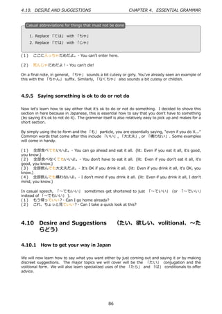 4.10. DESIRE AND SUGGESTIONS                                 CHAPTER 4. ESSENTIAL GRAMMAR


  C
  . asual abbreviations for things that must not be done

      1. Replace 「ては」 with 「ちゃ」                    .
  .
      2. Replace 「では」 with 「じゃ」


(１)  ここに⼊っちゃだめだよ。- You can't enter here.

(２)  死んじゃだめだよ！- You can't die!

On a ﬁnal note, in general, 「ちゃ」 sounds a bit cutesy or girly. You've already seen an example of
this with the 「ちゃん」 suﬃx. Similarly, 「なくちゃ」 also sounds a bit cutesy or childish.



4.9.5 Saying something is ok to do or not do

Now let's learn how to say either that it's ok to do or not do something. I decided to shove this
section in here because in Japanese, this is essential how to say that you don't have to something
(by saying it's ok to not do it). The grammar itself is also relatively easy to pick up and makes for a
short section.

By simply using the te-form and the 「も」 particle, you are essentially saying, "even if you do X..."
Common words that come after this include 「いい」, 「⼤丈夫」, or 「構わない」. Some examples
will come in handy.

(１)  全部⾷べてもいいよ。- You can go ahead and eat it all. (lit: Even if you eat it all, it's good,
you know.)
(２)  全部⾷べなくてもいいよ。- You don't have to eat it all. (lit: Even if you don't eat it all, it's
good, you know.)
(３)  全部飲んでも⼤丈夫だよ。- It's OK if you drink it all. (lit: Even if you drink it all, it's OK, you
know.)
(４)  全部飲んでも構わないよ。- I don't mind if you drink it all. (lit: Even if you drink it all, I don't
mind, you know.)

In casual speech, 「〜てもいい」 sometimes get shortened to just 「〜ていい」 (or 「〜でいい」
instead of 「〜でもいい」 ).
(１)  もう帰っていい？- Can I go home already?
(２)  これ、ちょっと⾒ていい？- Can I take a quick look at this?




4.10      Desire and Suggestions  （たい、欲しい、volitional、〜た
          らどう）

4.10.1 How to get your way in Japan

We will now learn how to say what you want either by just coming out and saying it or by making
discreet suggestions. The major topics we will cover will be the 「たい」 conjugation and the
volitional form. We will also learn specialized uses of the 「たら」 and 「ば」 conditionals to oﬀer
advice.




                                                  86
 