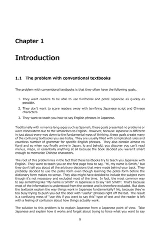 Chapter 1


Introduction

1.1    The problem with conventional textbooks

The problem with conventional textbooks is that they often have the following goals.


  1. They want readers to be able to use functional and polite Japanese as quickly as
     possible.
  2. They don't want to scare readers away with terrifying Japanese script and Chinese
     characters.
  3. They want to teach you how to say English phrases in Japanese.


Traditionally with romance languages such as Spanish, these goals presented no problems or
were nonexistent due to the similarities to English. However, because Japanese is diﬀerent
in just about every way down to the fundamental ways of thinking, these goals create many
of the confusing textbooks you see today. They are usually ﬁlled with complicated rules and
countless number of grammar for speciﬁc English phrases. They also contain almost no
Kanji and so when you ﬁnally arrive in Japan, lo and behold, you discover you can't read
menus, maps, or essentially anything at all because the book decided you weren't smart
enough to memorize Chinese characters.

The root of this problem lies in the fact that these textbooks try to teach you Japanese with
English. They want to teach you on the ﬁrst page how to say, "Hi, my name is Smith," but
they don't tell you about all the arbitrary decisions that were made behind your back. They
probably decided to use the polite form even though learning the polite form before the
dictionary form makes no sense. They also might have decided to include the subject even
though it's not necessary and excluded most of the time. In fact, the most common way
to say something like "My name is Smith" in Japanese is to say "am Smith". That's because
most of the information is understood from the context and is therefore excluded. But does
the textbook explain the way things work in Japanese fundamentally? No, because they're
too busy trying to push you out the door with "useful" phrases right oﬀ the bat. The result
is a confusing mess of "use this if you want to say this" type of text and the reader is left
with a feeling of confusion about how things actually work.

The solution to this problem is to explain Japanese from a Japanese point of view. Take
Japanese and explain how it works and forget about trying to force what you want to say

                                             9
 