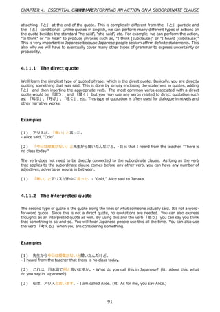 CHAPTER 4. ESSENTIAL GRAMMAR
                      4.11. PERFORMING AN ACTION ON A SUBORDINATE CLAUSE


attaching 「と」 at the end of the quote. This is completely diﬀerent from the 「と」 particle and
the 「と」 conditional. Unlike quotes in English, we can perform many diﬀerent types of actions on
the quote besides the standard "he said", "she said", etc. For example, we can perform the action,
"to think" or "to hear" to produce phrases such as, "I think [subclause]" or "I heard [subclause]"
This is very important in Japanese because Japanese people seldom aﬃrm deﬁnite statements. This
also why we will have to eventually cover many other types of grammar to express uncertainty or
probability.



4.11.1 The direct quote

We'll learn the simplest type of quoted phrase, which is the direct quote. Basically, you are directly
quoting something that was said. This is done by simply enclosing the statement in quotes, adding
「と」 and then inserting the appropriate verb. The most common verbs associated with a direct
quote would be 「⾔う」 and 「聞く」 but you may use any verbs related to direct quotation such
as: 「叫ぶ」, 「呼ぶ」, 「呟く」, etc. This type of quotation is often used for dialogue in novels and
other narrative works.



Examples


(１)  アリスが、「寒い」と⾔った。
- Alice said, "Cold".

(２)  「今⽇は授業がない」と先⽣から聞いたんだけど。- It is that I heard from the teacher, "There is
no class today."

The verb does not need to be directly connected to the subordinate clause. As long as the verb
that applies to the subordinate clause comes before any other verb, you can have any number of
adjectives, adverbs or nouns in between.

(１)  「寒い」とアリスが⽥中に⾔った。- "Cold," Alice said to Tanaka.



4.11.2 The interpreted quote

The second type of quote is the quote along the lines of what someone actually said. It's not a word-
for-word quote. Since this is not a direct quote, no quotations are needed. You can also express
thoughts as an interpreted quote as well. By using this and the verb 「思う」 you can say you think
that something is so-and-so. You will hear Japanese people use this all the time. You can also use
the verb 「考える」 when you are considering something.



Examples


(１)  先⽣から今⽇は授業がないと聞いたんだけど。
- I heard from the teacher that there is no class today.

(２)  これは、⽇本語で何と⾔いますか。- What do you call this in Japanese? (lit: About this, what
do you say in Japanese?)

(３)  私は、アリスと⾔います。- I am called Alice. (lit: As for me, you say Alice.)



                                                  91
 