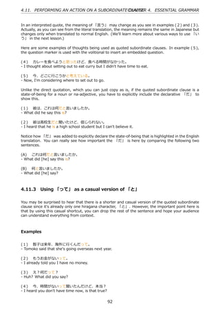 4.11. PERFORMING AN ACTION ON A SUBORDINATE CHAPTER 4. ESSENTIAL GRAMMAR
                                            CLAUSE


In an interpreted quote, the meaning of 「⾔う」 may change as you see in examples (２) and (３).
Actually, as you can see from the literal translation, the meaning remains the same in Japanese but
changes only when translated to normal English. (We'll learn more about various ways to use 「い
う」 in the next lesson.)

Here are some examples of thoughts being used as quoted subordinate clauses. In example (５),
the question marker is used with the volitional to insert an embedded question.

(４)  カレーを⾷べようと思ったけど、⾷べる時間がなかった。
- I thought about setting out to eat curry but I didn't have time to eat.

(５)  今、どこに⾏こうかと考えている。
- Now, I'm considering where to set out to go.

Unlike the direct quotation, which you can just copy as is, if the quoted subordinate clause is a
state-of-being for a noun or na-adjective, you have to explicitly include the declarative 「だ」 to
show this.

(１)  彼は、これは何だと⾔いましたか。
- What did he say this is?

(２)  彼は⾼校⽣だと聞いたけど、信じられない。
- I heard that he is a high school student but I can't believe it.

Notice how 「だ」 was added to explicitly declare the state-of-being that is highlighted in the English
translation. You can really see how important the 「だ」 is here by comparing the following two
sentences.

(A)  これは何だと⾔いましたか。
- What did [he] say this is?

(B)  何と⾔いましたか。
- What did [he] say?



4.11.3 Using 「って」 as a casual version of 「と」

You may be surprised to hear that there is a shorter and casual version of the quoted subordinate
clause since it's already only one hiragana character, 「と」. However, the important point here is
that by using this casual shortcut, you can drop the rest of the sentence and hope your audience
can understand everything from context.



Examples


(１)  智⼦は来年、海外に⾏くんだって。
- Tomoko said that she's going overseas next year.

(２)  もうお⾦がないって。
- I already told you I have no money.

(３)  え？何だって？
- Huh? What did you say?

(４)  今、時間がないって聞いたんだけど、本当？
- I heard you don't have time now, is that true?


                                                   92
 