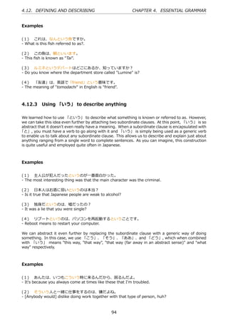 4.12. DEFINING AND DESCRIBING                               CHAPTER 4. ESSENTIAL GRAMMAR


Examples


(１)  これは、なんという⿂ですか。
- What is this ﬁsh referred to as?.

(２)  この⿂は、鯛といいます。
- This ﬁsh is known as "Tai".

(３)  ルミネというデパートはどこにあるか、知っていますか？
- Do you know where the department store called "Lumine" is?

(４)  「友達」は、英語で「friend」という意味です。
- The meaning of "tomodachi" in English is "friend".



4.12.3 Using 「いう」 to describe anything

We learned how to use 「という」 to describe what something is known or referred to as. However,
we can take this idea even further by attaching two subordinate clauses. At this point, 「いう」 is so
abstract that it doesn't even really have a meaning. When a subordinate clause is encapsulated with
「と」, you must have a verb to go along with it and 「いう」 is simply being used as a generic verb
to enable us to talk about any subordinate clause. This allows us to describe and explain just about
anything ranging from a single word to complete sentences. As you can imagine, this construction
is quite useful and employed quite often in Japanese.



Examples


(１)  主⼈公が犯⼈だったというのが⼀番⾯⽩かった。
- The most interesting thing was that the main character was the criminal.

(２)  ⽇本⼈はお酒に弱いというのは本当？
- Is it true that Japanese people are weak to alcohol?

(３)  独⾝だというのは、嘘だったの？
- It was a lie that you were single?

(４)  リブートというのは、パソコンを再起動するということです。
- Reboot means to restart your computer.

We can abstract it even further by replacing the subordinate clause with a generic way of doing
something. In this case, we use 「こう」、「そう」、「ああ」、and 「どう」, which when combined
with 「いう」 means "this way, "that way", "that way (far away in an abstract sense)" and "what
way" respectively.



Examples


(１)  あんたは、いつもこういう時に来るんだから、困るんだよ。
- It's because you always come at times like these that I'm troubled.

(２)  そういう⼈と⼀緒に仕事をするのは、嫌だよね。
- [Anybody would] dislike doing work together with that type of person, huh?



                                                 94
 