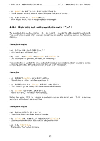 CHAPTER 4. ESSENTIAL GRAMMAR                                  4.12. DEFINING AND DESCRIBING


(３)  ああいう⼈と結婚できたら、幸せになれると思います。
- I think you can become happy if you could marry that type of person.

(４)  ⼤学に⾏かないって、どういう意味なの？
- What do you mean, "You're not going to go to college?"



4.12.4 Rephrasing and making conclusions with 「という」

We can attach the question marker 「か」 to 「という」 in order to add a questioning element.
This construction is used when you want to rephrase or redeﬁne something such as the following
dialogue.



Example Dialogue


(Ａ)  みきちゃんは、あんたの彼⼥でしょう？
- Miki-chan is your girlfriend, right?

(Ｂ)  う〜ん、彼⼥というか、友達というか、なんというか・ ・                         ・
- Um, you might say girlfriend, or friend, or something…

This construction is used all the time, particularly in casual conversations. It can be used to correct
something, come to a diﬀerent conclusion, or even as an interjection.



Examples


(１)  お酒は好きというか、ないと⽣きていけない。
- I like alcohol or rather, can't live on without it.

(２)  多分⾏かないと思う。というか、お⾦がないから、⾏けない。
- Don't think I'll go. Or rather, can't because there's no money.

(３)  というか、もう帰らないとだめですけど。
- Rather than that, I have to go home already.

Rather than using 「か」 to rephrase a conclusion, we can also simply use 「こと」 to sum up
something without rephrasing anything.



Example Dialogue


(Ａ)  みきちゃんが洋介と別れたんだって。
- I heard that Miki-chan broke up with Yousuke.

(Ｂ)  ということは、みきちゃんは、今彼⽒がいないということ？
- Does that mean Miki-chan doesn't have a boyfriend now?

(Ａ)  そう。そういうこと。
- That's right. That's what it means.




                                                   95
 