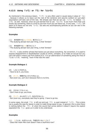 4.12. DEFINING AND DESCRIBING                                 CHAPTER 4. ESSENTIAL GRAMMAR


4.12.5 Using 「って」 or 「て」 for 「という」

As mentioned in the previous lesson, 「って」 is very often used in causal slang in place of 「と」
, because it allows us to leave out the rest of the sentence and assume context (or just plain
assumption) will take care of the rest. We already saw that we can use 「って」 to replace 「と
いう」 as well. However, since we just learned how to use 「という」 to do much more than just
simply say something, there is a limit to just how much you can leave out. In any case, 「って」 will
allow us to leave out not only 「いう」 but also any accompanying particles as you can see in the
following example.



Examples


(１)  来年留学するというのは、智⼦のこと？
- The studying abroad next year thing, is that Tomoko?

(２)  来年留学するって智⼦のこと？
- The studying abroad next year thing, is that Tomoko?

「だって」 is also another phrase that leaves out just about everything. By convention, it is used to
express disagreement or dissatisfaction usually to whine, complain, or to make an excuse but you
can't tell what it means just from looking at it. It is an abbreviation of something along the lines of
「とはいっても」 meaning, "even if that was the case".



Example Dialogue 1


(A)  しないとだめだよ。
- Have to do it, you know.

(B)  だって、時間がないからできないよ。
- But (even so), can't do it because there is no time.



Example Dialogue 2


(A)  ⾏かなくてもいいよ。
- Don't have to go, you know.

(B)  だって、みんな⾏くって。私も⾏かないと。
- But (even so), everybody said they're going. I have to go too.

In some cases, the small 「つ」 is left out and just 「て」 is used instead of 「って」. This is done
(as is usually the case for slang) in order to make things easier to say. In general, this is when there
is nothing before the 「て」 or when the sound that comes before it doesn't require the explicit
separation the 「っ」 gives us in order to be understood.



Examples


(１)  てことは、みきちゃんは、今彼⽒がいないてこと？
- Does that mean Miki-chan doesn't have a boyfriend now?



                                                  96
 