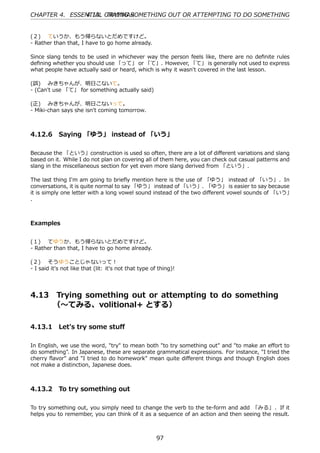 CHAPTER 4. ESSENTIAL GRAMMAR
               4.13. TRYING SOMETHING OUT OR ATTEMPTING TO DO SOMETHING


(２)  ていうか、もう帰らないとだめですけど。
- Rather than that, I have to go home already.

Since slang tends to be used in whichever way the person feels like, there are no deﬁnite rules
deﬁning whether you should use 「って」 or 「て」. However, 「て」 is generally not used to express
what people have actually said or heard, which is why it wasn't covered in the last lesson.

(誤)  みきちゃんが、明⽇こないて。
- (Can't use 「て」 for something actually said)

(正)  みきちゃんが、明⽇こないって。
- Miki-chan says she isn't coming tomorrow.



4.12.6 Saying 「ゆう」 instead of 「いう」

Because the 「という」construction is used so often, there are a lot of diﬀerent variations and slang
based on it. While I do not plan on covering all of them here, you can check out casual patterns and
slang in the miscellaneous section for yet even more slang derived from 「という」.

The last thing I'm am going to brieﬂy mention here is the use of 「ゆう」 instead of 「いう」. In
conversations, it is quite normal to say 「ゆう」 instead of 「いう」. 「ゆう」 is easier to say because
it is simply one letter with a long vowel sound instead of the two diﬀerent vowel sounds of 「いう」
. 



Examples


(１)  てゆうか、もう帰らないとだめですけど。
- Rather than that, I have to go home already.

(２)  そうゆうことじゃないって！
- I said it's not like that (lit: it's not that type of thing)!




4.13     Trying something out or attempting to do something  
         （〜てみる、volitional+ とする）

4.13.1 Let's try some stuﬀ

In English, we use the word, "try" to mean both "to try something out" and "to make an eﬀort to
do something". In Japanese, these are separate grammatical expressions. For instance, "I tried the
cherry ﬂavor" and "I tried to do homework" mean quite diﬀerent things and though English does
not make a distinction, Japanese does.



4.13.2 To try something out

To try something out, you simply need to change the verb to the te-form and add 「みる」 . If it
helps you to remember, you can think of it as a sequence of an action and then seeing the result.



                                                       97
 