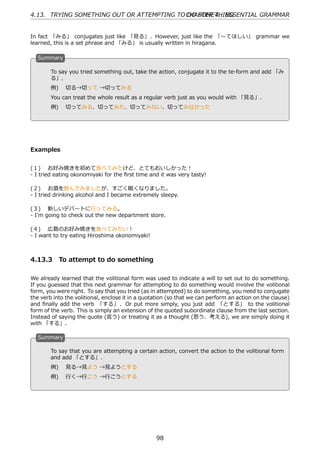 4.13. TRYING SOMETHING OUT OR ATTEMPTING TO CHAPTER 4. ESSENTIAL GRAMMAR
                                            DO SOMETHING


In fact 「みる」 conjugates just like 「⾒る」. However, just like the 「〜てほしい」 grammar we
learned, this is a set phrase and 「みる」 is usually written in hiragana.

  S
  . ummary

        To say you tried something out, take the action, conjugate it to the te-form and add 「み
        る」.

  .     例)  切る→切って →切ってみる                          .
        You can treat the whole result as a regular verb just as you would with 「⾒る」.
        例)  切ってみる、切ってみた、切ってみない、切ってみなかった




Examples


(１)  お好み焼きを初めて⾷べてみたけど、とてもおいしかった！
- I tried eating okonomiyaki for the ﬁrst time and it was very tasty!

(２)  お酒を飲んでみましたが、すごく眠くなりました。
- I tried drinking alcohol and I became extremely sleepy.

(３)  新しいデパートに⾏ってみる。
- I'm going to check out the new department store.

(４)  広島のお好み焼きを⾷べてみたい！
- I want to try eating Hiroshima okonomiyaki!



4.13.3 To attempt to do something

We already learned that the volitional form was used to indicate a will to set out to do something.
If you guessed that this next grammar for attempting to do something would involve the volitional
form, you were right. To say that you tried (as in attempted) to do something, you need to conjugate
the verb into the volitional, enclose it in a quotation (so that we can perform an action on the clause)
and ﬁnally add the verb 「する」 . Or put more simply, you just add 「とする」 to the volitional
form of the verb. This is simply an extension of the quoted subordinate clause from the last section.
Instead of saying the quote (⾔う) or treating it as a thought (思う、考える), we are simply doing it
with 「する」.

  S
  . ummary

        To say that you are attempting a certain action, convert the action to the volitional form
        and add 「とする」.
  .                                              .
        例)  ⾒る→⾒よう →⾒ようとする
        例)  ⾏く→⾏こう →⾏こうとする




                                                  98
 